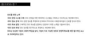 (참고)ESG 란 ?
ESG를 위한 노력
•ESG 경영 시스템 구축: ESG 경영을 위한 체계적인 시스템을 구축하고 지속적으로 개선해야 한다.
•ESG 정보 공개: ESG 관련 정보를 투명하게 공개하여 투자자와 이해관계자들의 신뢰를 얻어야 한다.
•ESG 목표 설정: 구체적인 ESG 목표를 설정하고 달성하기 위한 노력을 기울여야 한다.
•ESG 성과 측정: ESG 성과를 정기적으로 측정하고 개선해야 한다.
ESG는 단순한 기업의 사회적 책임을 넘어, 기업의 지속 가능한 성장과 경쟁력 확보를 위한 필수적인 요소
로 자리매김하고 있다.
 