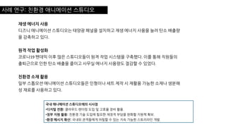 사례 연구: 친환경 애니메이션 스튜디오
재생 에너지 사용
디즈니 애니메이션 스튜디오는 태양광 패널을 설치하고 재생 에너지 사용을 늘려 탄소 배출량
을 감축하고 있다.
원격 작업 활성화
코로나19 팬데믹 이후 많은 스튜디오들이 원격 작업 시스템을 구축했다. 이를 통해 직원들의
출퇴근으로 인한 탄소 배출을 줄이고 사무실 에너지 사용량도 절감할 수 있었다.
친환경 소재 활용
일부 스톱모션 애니메이션 스튜디오들은 인형이나 세트 제작 시 재활용 가능한 소재나 생분해
성 재료를 사용하고 있다.
국내 애니메이션 스튜디오에의 시사점
•디지털 전환: 클라우드 렌더링 도입 및 고효율 장비 활용.
•정부 지원 활용: 친환경 기술 도입에 필요한 재정적 부담을 완화할 지원책 확보.
•환경 메시지 확산: 국내외 관객들에게 어필할 수 있는 지속 가능한 스토리라인 개발.
 
