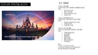 디즈니의 지속가능 보고서
스코프 1: 직접 배출
•기업이 직접 소유하고 통제하는 배출원에서 발생
•예시:
• 공장의 제조 공정
• 회사 소유 차량
• 보일러, 용광로 등 시설
• 냉난방 시설
스코프 2: 간접 배출 (에너지)
•구매한 전력, 스팀, 열 등의 사용으로 발생
•예시:
• 외부에서 공급받은 전기 사용
• 구매한 냉난방
• 구매한 증기 사용
스코프 3: 기타 간접 배출
•기업 가치사슬 전반에서 발생하는 간접 배출
•예시:
• 구매한 원자재 생산
• 임직원 출장
• 제품 운송
• 폐기물 처리
• 협력사 배출
• 제품 사용 및 폐기
• 임직원 통근
특징:
•스코프 1, 2는 의무 보고 대상
•스코프 3는 선택적 보고이나 중요성 증가
•ESG 평가에 중요한 지표로 활용
탄소 배출량
 