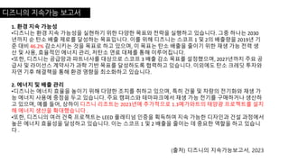 디즈니의 지속가능 보고서
1. 환경 지속 가능성
•디즈니는 환경 지속 가능성을 실현하기 위한 다양한 목표와 전략을 실행하고 있습니다. 그중 하나는 2030
년까지 순 탄소 배출 제로를 달성하는 목표입니다. 이를 위해 디즈니는 스코프 1 및 2의 배출량을 2019년 기
준 대비 46.2% 감소시키는 것을 목표로 하고 있으며, 이 목표는 탄소 배출을 줄이기 위한 재생 가능 전력 생
산 및 사용, 효율적인 에너지 관리, 저탄소 연료 대체를 통해 이루어집니다.
•또한, 디즈니는 공급망과 파트너사를 대상으로 스코프 3 배출 감소 목표를 설정했으며, 2027년까지 주요 공
급사 및 라이선스 계약사가 과학 기반 목표를 달성하도록 협력하고 있습니다. 이외에도 탄소 크레딧 투자와
자연 기후 해결책을 통해 환경 영향을 최소화하고 있습니다.
2. 에너지 및 배출 관리
•디즈니는 에너지 효율을 높이기 위해 다양한 조치를 취하고 있으며, 특히 건물 및 차량의 전기화와 재생 가
능 에너지 사용에 중점을 두고 있습니다. 주요 캠퍼스와 테마파크에서 재생 가능 전기를 구매하거나 생산하
고 있으며, 예를 들어, 상하이 디즈니 리조트는 2023년에 추가적으로 1.3메가와트의 태양광 프로젝트를 설치
해 에너지 생산을 확대했습니다 .
•또한, 디즈니의 여러 건축 프로젝트는 LEED 플래티넘 인증을 획득하여 지속 가능한 디자인과 건설 과정에서
높은 에너지 효율성을 달성하고 있습니다. 이는 스코프 1 및 2 배출을 줄이는 데 중요한 역할을 하고 있습니
다 .
(출처) 디즈니의 지속가능보고서, 2023
 