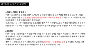 디즈니의 지속가능 보고서
5. 다양성, 형평성 및 포용성
•디즈니는 포용적인 문화를 조성하고, 다양한 인재들이 자신감을 갖고 역량을 발휘할 수 있도록 지원합니
다. 2023년에는 직원의 성별, 인종, 민족 간의 임금 격차가 99% 이상 균형을 이루었다고 보고되었으며, 이는
회사의 강력한 평등 정책을 반영한 결과입니다.
•또한, 디즈니는 내부 다양성 리더십 프로그램과 함께 지역 사회에서 소외된 계층을 위한 장학금과 교육 기
회를 확대하고 있으며, 직원들이 다양한 커뮤니티와 협력해 공정한 기회를 제공받도록 노력하고 있습니다 .
6. 물 관리
•디즈니는 물 자원의 효율적 사용을 위해 지역별 수자원 관리 전략을 시행하고 있습니다. 테마파크 내에서
물 재사용 시스템을 도입해 전체적인 물 사용량을 크게 줄였으며, 지속 가능한 디자인을 통해 물 효율성을
최대화하고 있습니다 .
•상하이 디즈니 리조트는 이러한 노력의 일환으로 LEED 커뮤니티 플래티넘 인증을 획득했으며, 이는 리조
트 운영에서 지속 가능한 물 관리와 환경 보호를 위한 노력의 결과입니다 .
 