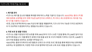 디즈니의 지속가능 보고서
7. 폐기물 관리
•디즈니는 폐기물 감소와 재활용 확대를 위해 여러 노력을 기울이고 있습니다. 2023년에는 플라스틱 빨
대와 일회용 쇼핑백을 모두 대체 가능한 솔루션으로 교체하고, 퀵 서비스 레스토랑에서도 재사용 가능
한 식기를 사용하고 있습니다 .
•또한, 건설 프로젝트에서는 90% 이상의 폐기물을 재활용하며, 디즈니의 지속 가능한 디자인 표준에 따
라 각 프로젝트가 환경에 미치는 영향을 최소화하고 있습니다 .
8. 자연 보호 및 생물 다양성
•디즈니는 생물 다양성과 자연 보호를 위해 1995년부터 디즈니 보존 기금을 통해 1억 2,500만 달러 이상
을 투자해 왔습니다. 이를 통해 전 세계의 야생 동물 보호 및 서식지 복원에 기여하고 있으며, 1,000종 이
상의 야생 동물을 보호하는 성과를 이루었습니다 .
•2023년에는 플로리다에서의 보존 활동과 산호초 모니터링 프로그램 등을 통해 해양과 육상 생태계를
보호하는 데 집중했으며, 다양한 커뮤니티와 협력해 자연 보호 교육 프로그램을 운영하고 있습니다 .
 
