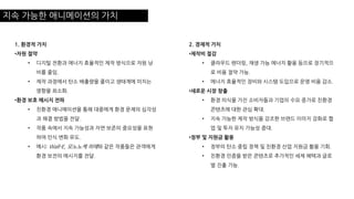 지속 가능한 애니메이션의 가치
1. 환경적 가치
•자원 절약
• 디지털 전환과 에너지 효율적인 제작 방식으로 자원 낭
비를 줄임.
• 제작 과정에서 탄소 배출량을 줄이고 생태계에 미치는
영향을 최소화.
•환경 보호 메시지 전파
• 친환경 애니메이션을 통해 대중에게 환경 문제의 심각성
과 해결 방법을 전달.
• 작품 속에서 지속 가능성과 자연 보존의 중요성을 표현
하여 인식 변화 유도.
• 예시: Wall-E, 모노노케 히메와 같은 작품들은 관객에게
환경 보전의 메시지를 전달.
2. 경제적 가치
•제작비 절감
• 클라우드 렌더링, 재생 가능 에너지 활용 등으로 장기적으
로 비용 절약 가능.
• 에너지 효율적인 장비와 시스템 도입으로 운영 비용 감소.
•새로운 시장 창출
• 환경 의식을 가진 소비자들과 기업의 수요 증가로 친환경
콘텐츠에 대한 관심 확대.
• 지속 가능한 제작 방식을 강조한 브랜드 이미지 강화로 협
업 및 투자 유치 가능성 증대.
•정부 및 지원금 활용
• 정부의 탄소 중립 정책 및 친환경 산업 지원금 활용 기회.
• 친환경 인증을 받은 콘텐츠로 추가적인 세제 혜택과 글로
벌 진출 가능.
 