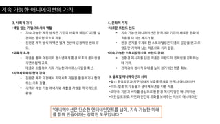 지속 가능한 애니메이션의 가치
3. 사회적 가치
•책임 있는 기업으로서의 역할
• 지속 가능한 제작 방식은 기업의 사회적 책임(CSR)을 실
천하는 중요한 요소로 작용.
• 친환경 제작 방식 채택은 업계 전반에 긍정적인 변화 유
도.
•교육적 효과
• 작품을 통해 어린이와 청소년에게 환경 보호의 중요성을
자연스럽게 교육.
• 대중과 소통하여 지속 가능한 라이프스타일을 확산.
•지역사회와의 협력 강화
• 친환경 제작 과정에서 지역사회 자원을 활용하거나 협력
하는 기회 창출.
• 지역의 재생 가능 에너지와 재활용 자원을 적극적으로
활용.
4. 문화적 가치
•새로운 트렌드 선도
• 지속 가능한 애니메이션은 창작자와 기업이 새로운 문화적
흐름을 이끄는 계기가 됨.
• 환경 문제를 주제로 한 스토리텔링은 대중의 공감을 얻고 오
랫동안 기억에 남는 작품으로 자리 잡음.
•지속 가능한 스토리텔링으로 브랜드 강화
• 친환경 메시지를 담은 작품은 브랜드의 정체성을 강화하는
데 기여.
• 관객과의 정서적 유대를 높여 장기적인 팬층 확보.
5. 글로벌 애니메이션의 사례
•월-E: 환경오염과 지구 생태계 보호를 주제로 한 픽사 애니메이션
•리오: 멸종 위기 동물과 생태계 보존을 다룬 작품
•모아나: 자연과 바다를 중심으로 한 환경 메시지 담긴 애니메이션
•이웃집 토토로: 자연과 인간의 조화를 보여주는 지브리 애니메이션
"애니메이션은 단순한 엔터테인먼트를 넘어, 지속 가능한 미래
를 함께 만들어가는 강력한 도구입니다."
 