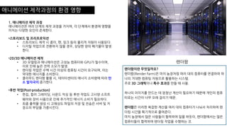 애니메이션 제작과정의 환경 영향
렌더팜
렌더팜이란 무엇일까요?
렌더팜(Render Farm)은 마치 농장처럼 여러 대의 컴퓨터를 연결하여 하
나의 거대한 컴퓨팅 자원으로 활용하는 시스템.
주로 3D 그래픽이나 특수 효과를 만들 때 사용.
하나의 이미지를 만드는 데 엄청난 계산이 필요하기 때문에 개인의 컴퓨
터로는 시간이 너무 오래 걸리기 때문.
렌더팜은 이러한 복잡한 계산을 여러 대의 컴퓨터가 나눠서 처리하여 렌
더링 시간을 획기적으로 줄여준다.
마치 농장에서 많은 사람들이 협력하여 일을 하듯이, 렌더팜에서는 많은
컴퓨터들이 협력하여 렌더링 작업을 수행하는 것.
1. 애니메이션 제작 과정
애니메이션은 여러 단계의 제작 과정을 거치며, 각 단계에서 환경에 영향을
미치는 다양한 요인이 존재한다.
•스토리보드 및 프리프로덕션
• 스토리보드 제작 시 종이, 펜, 잉크 등의 물리적 자원이 사용된다.
• 디지털 작업으로 전환하지 않을 경우, 상당한 양의 폐기물이 발생
한다.
•2D/3D 애니메이션 제작
• 3D 모델링과 애니메이션은 고성능 컴퓨터와 GPU가 필수이며,
이로 인해 높은 전력 소모가 발생.
• 렌더링 작업은 수백 시간 이상의 컴퓨팅 시간이 요구되며, 이는
막대한 에너지를 소비한다.
• 클라우드 렌더팜 활용 시, 데이터센터의 에너지 소비량에 따라 탄
소 발자국이 증가한다.
•후반 작업(Post-production)
• 편집, 컬러 그레이딩, 사운드 믹싱 등 후반 작업도 고사양 소프트
웨어와 장비 사용으로 인해 추가적인 에너지 소비가 필요하다.
• 최종 출력물 생성 시 고해상도 파일의 저장 및 전송은 서버 및 저
장소의 부담을 가중시킨다.
 
