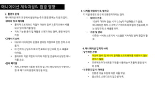 애니메이션 제작과정의 환경 영향
2. 환경적 문제
애니메이션 제작 과정에서 발생하는 주요 환경 문제는 다음과 같다.
•종이와 잉크 폐기물
• 물리적 스토리보드 작업이 여전히 일부 스튜디오에서 사용
되고 있어 폐기물 발생.
• 지속 가능한 종이 및 재활용 소재가 아닌 경우, 환경 부담이
커짐.
•고에너지 소비
• 대규모 데이터센터 운영과 렌더링 작업으로 인한 전력 소비
증가.
• 이 전력의 상당수가 화석 연료에서 생산되며, 탄소 배출로
이어짐.
• 클라우드 기반 작업도 데이터 저장 및 전송에서 상당한 에너
지를 소모.
•전자 폐기물
• 제작 과정에서 사용된 컴퓨터 및 기타 하드웨어가 수명이 다
한 후 폐기되며 환경에 영향을 미침.
3. 디지털 작업의 탄소 발자국
디지털 환경도 완전히 친환경적이지는 않다.
• 데이터 전송:
1GB의 데이터 전송 시 약 3.5g의 이산화탄소가 발생.
애니메이션 제작 시 수백 기가바이트의 파일이 전송되며, 이
는 상당한 탄소 배출을 의미.
• 저장 및 관리:
대규모 서버와 스토리지 시스템은 지속적인 전력 공급이 필
요.
4. 애니메이션 업계의 사례
•일반적인 관행
• 저전력 장비 및 에너지 절약형 소프트웨어를 사용하지 않는
경우가 많음.
• 프로젝트마다 새로운 자원을 사용하는 비효율적 운영 방식
이 존재.
•친환경 도입 시 어려움
• 친환경 기술 도입에 따른 비용 부담.
• 중소규모 스튜디오의 접근성 부족.
 