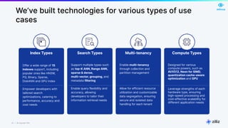 22 | © Copyright Zilliz
22
We’ve built technologies for various types of use
cases
Compute Types
Designed for various
compute powers, such as
AVX512, Neon for SIMD,
quantization cache-aware
optimization and GPU
Leverage strengths of each
hardware type, ensuring
high-speed processing and
cost-effective scalability for
different application needs
Search Types
Support multiple types such
as top-K ANN, Range ANN,
sparse & dense,
multi-vector, grouping, and
metadata filtering
Enable query flexibility and
accuracy, allowing
developers to tailor their
information retrieval needs
Multi-tenancy
Enable multi-tenancy
through collection and
partition management
Allow for efficient resource
utilization and customizable
data segregation, ensuring
secure and isolated data
handling for each tenant
Index Types
Offer a wide range of 15
indexes support, including
popular ones like HNSW,
PQ, Binary, Sparse,
DiskANN and GPU index
Empower developers with
tailored search
optimizations, catering to
performance, accuracy and
cost needs
 