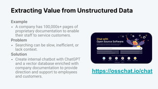 Extracting Value from Unstructured Data
Example
• A company has 100,000s+ pages of
proprietary documentation to enable
their staff to service customers.
Problem
• Searching can be slow, ineﬃcient, or
lack context.
Solution
• Create internal chatbot with ChatGPT
and a vector database enriched with
company documentation to provide
direction and support to employees
and customers.
https://osschat.io/chat
 