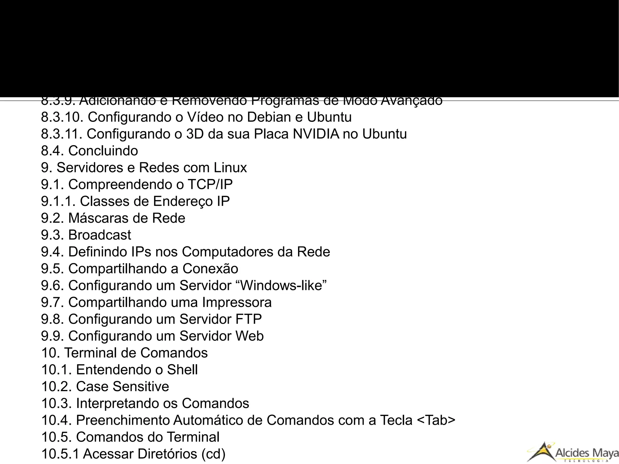8.3.3. Rede com Fio, Wireless ou Banda Larga Sem Senha no Ubuntu
8.3.4. Rede com Fio, Wireless ou Banda Larga Sem Senha
8.3.5. Configurando Internet Banda Larga no Ubuntu, no Debian e Variações
8.3.6. Configurando Internet Banda Larga com Login e Senha sem o pppoeconf
8.3.7. Configurando o Som
8.3.8. Resolvendo Problemas de Incompatibilidade de Hardware
8.3.9. Adicionando e Removendo Programas de Modo Avançado
8.3.10. Configurando o Vídeo no Debian e Ubuntu
8.3.11. Configurando o 3D da sua Placa NVIDIA no Ubuntu
8.4. Concluindo
9. Servidores e Redes com Linux
9.1. Compreendendo o TCP/IP
9.1.1. Classes de Endereço IP
9.2. Máscaras de Rede
9.3. Broadcast
9.4. Definindo IPs nos Computadores da Rede
9.5. Compartilhando a Conexão
9.6. Configurando um Servidor “Windows-like”
9.7. Compartilhando uma Impressora
9.8. Configurando um Servidor FTP
9.9. Configurando um Servidor Web
10. Terminal de Comandos
10.1. Entendendo o Shell
10.2. Case Sensitive
10.3. Interpretando os Comandos
10.4. Preenchimento Automático de Comandos com a Tecla <Tab>
10.5. Comandos do Terminal
10.5.1 Acessar Diretórios (cd)
 