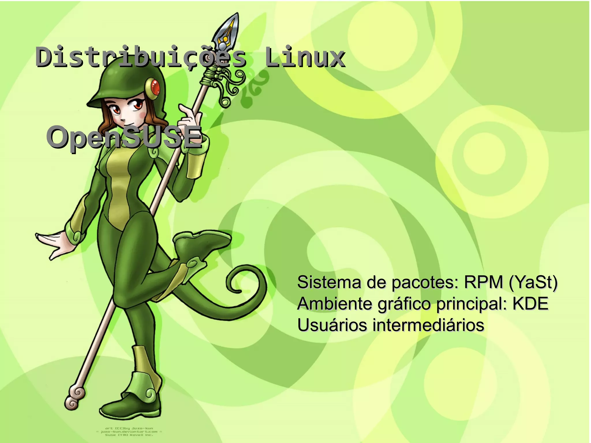 Distribuições LinuxDistribuições Linux
OpenSUSEOpenSUSE
Sistema de pacotes: RPM (YaSt)Sistema de pacotes: RPM (YaSt)
Ambiente gráfico principal: KDEAmbiente gráfico principal: KDE
Usuários intermediáriosUsuários intermediários
 