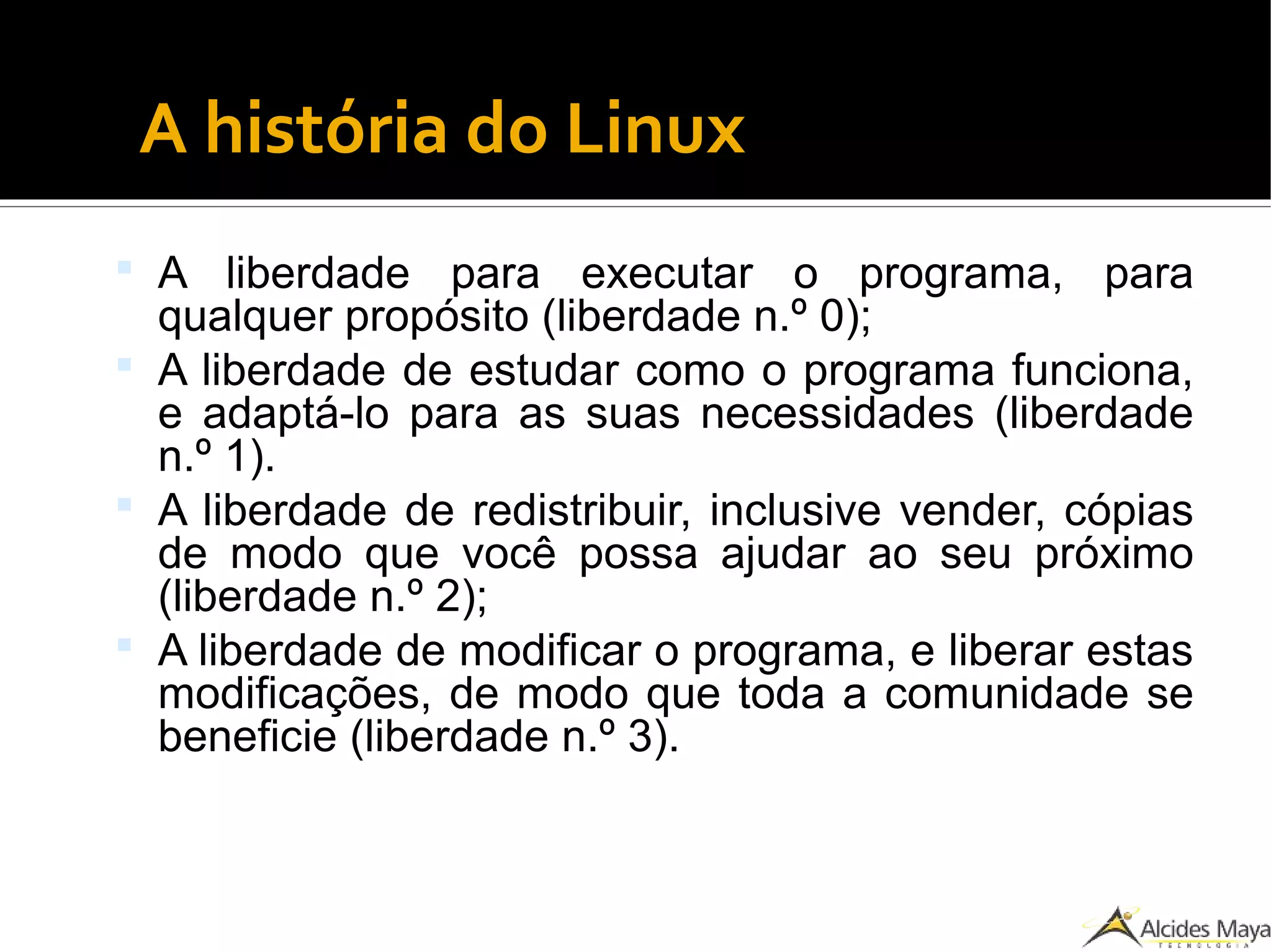 A história do Linux
 A liberdade para executar o programa, para
qualquer propósito (liberdade n.º 0);
 A liberdade de estudar como o programa funciona,
e adaptá-lo para as suas necessidades (liberdade
n.º 1).
 A liberdade de redistribuir, inclusive vender, cópias
de modo que você possa ajudar ao seu próximo
(liberdade n.º 2);
 A liberdade de modificar o programa, e liberar estas
modificações, de modo que toda a comunidade se
beneficie (liberdade n.º 3).
 