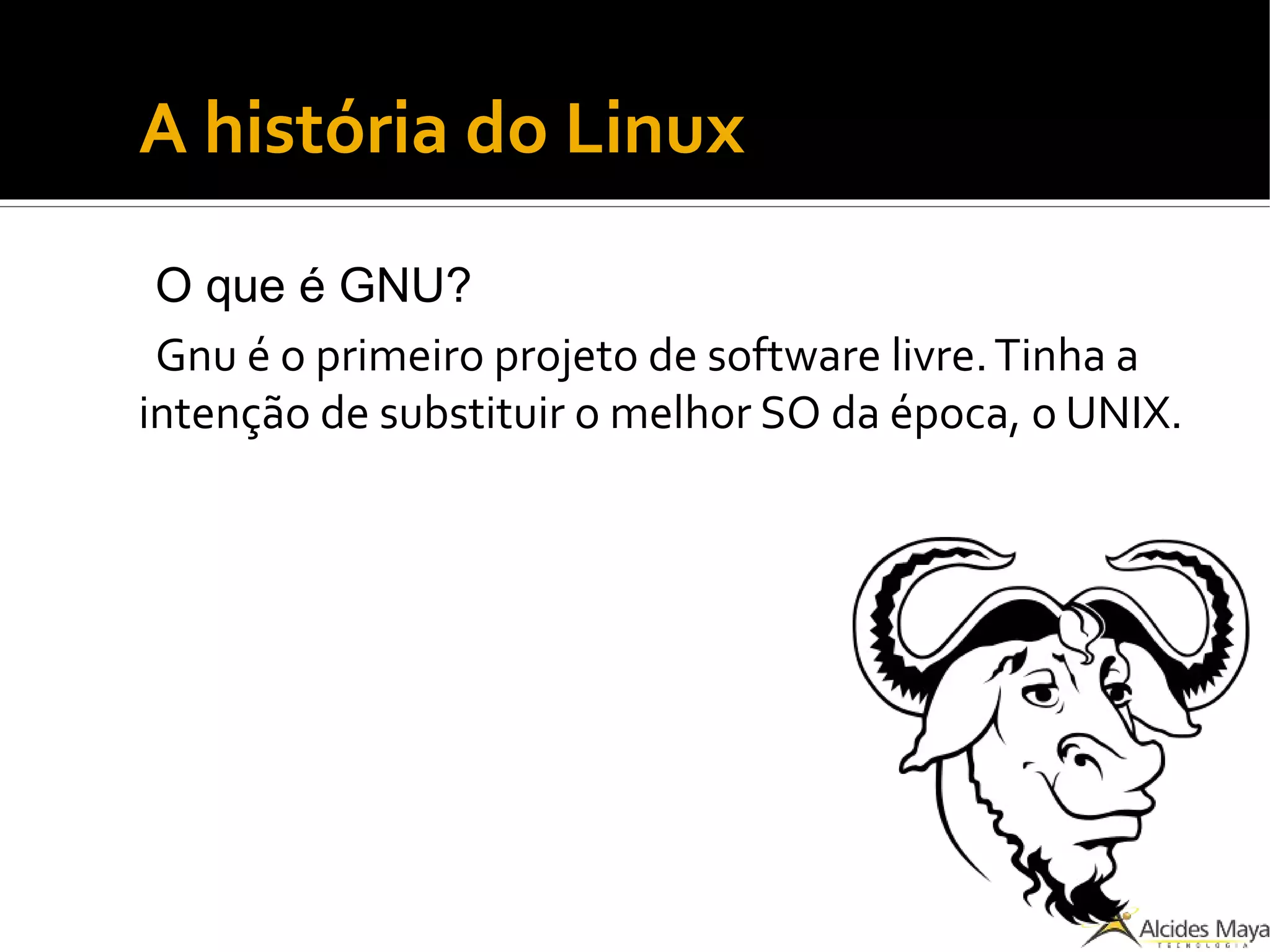 A história do Linux
O que é GNU?
Gnu é o primeiro projeto de software livre.Tinha a
intenção de substituir o melhor SO da época, o UNIX.
 