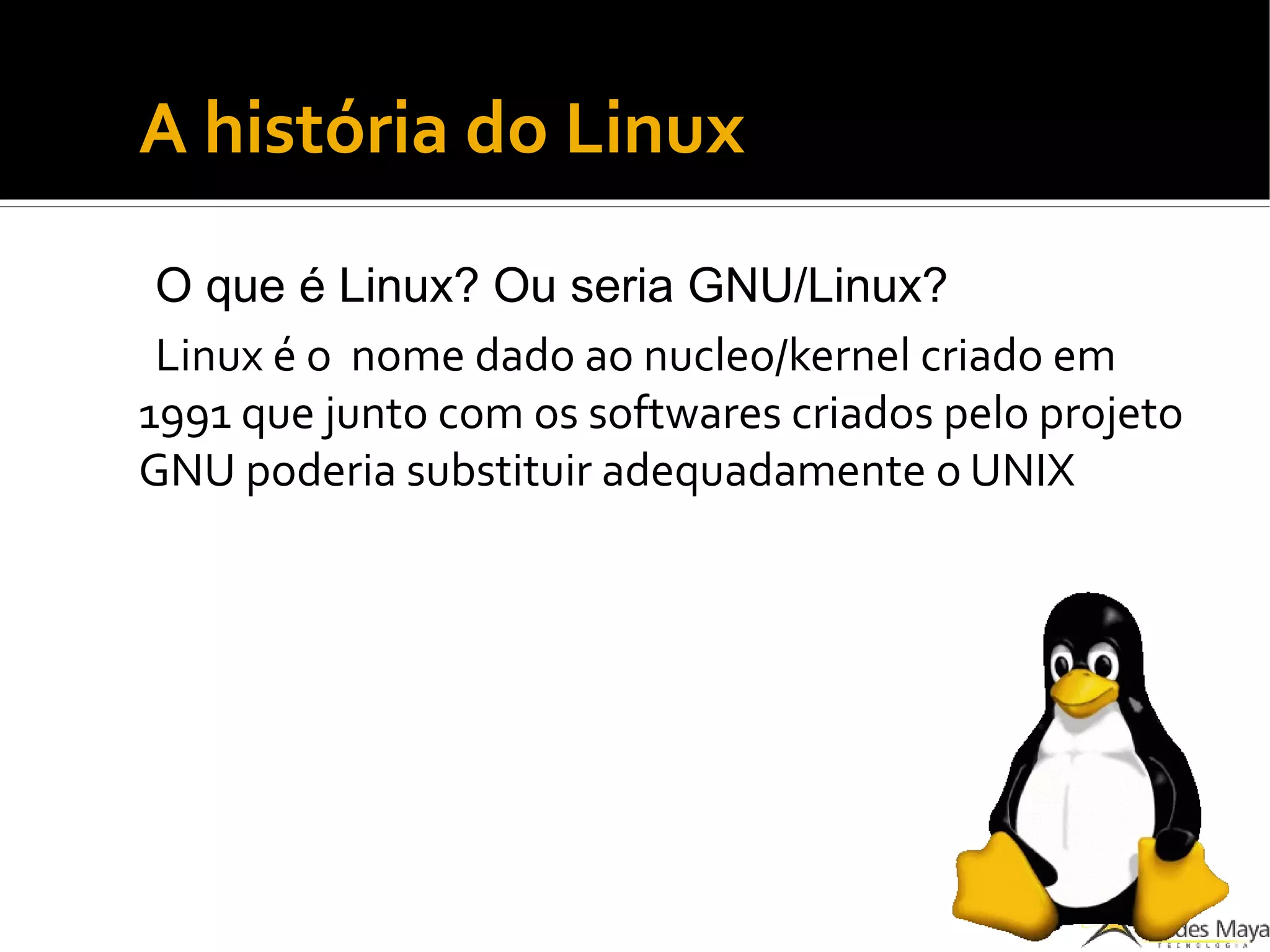 A história do Linux
O que é Linux? Ou seria GNU/Linux?
Linux é o nome dado ao nucleo/kernel criado em
1991 que junto com os softwares criados pelo projeto
GNU poderia substituir adequadamente o UNIX
 