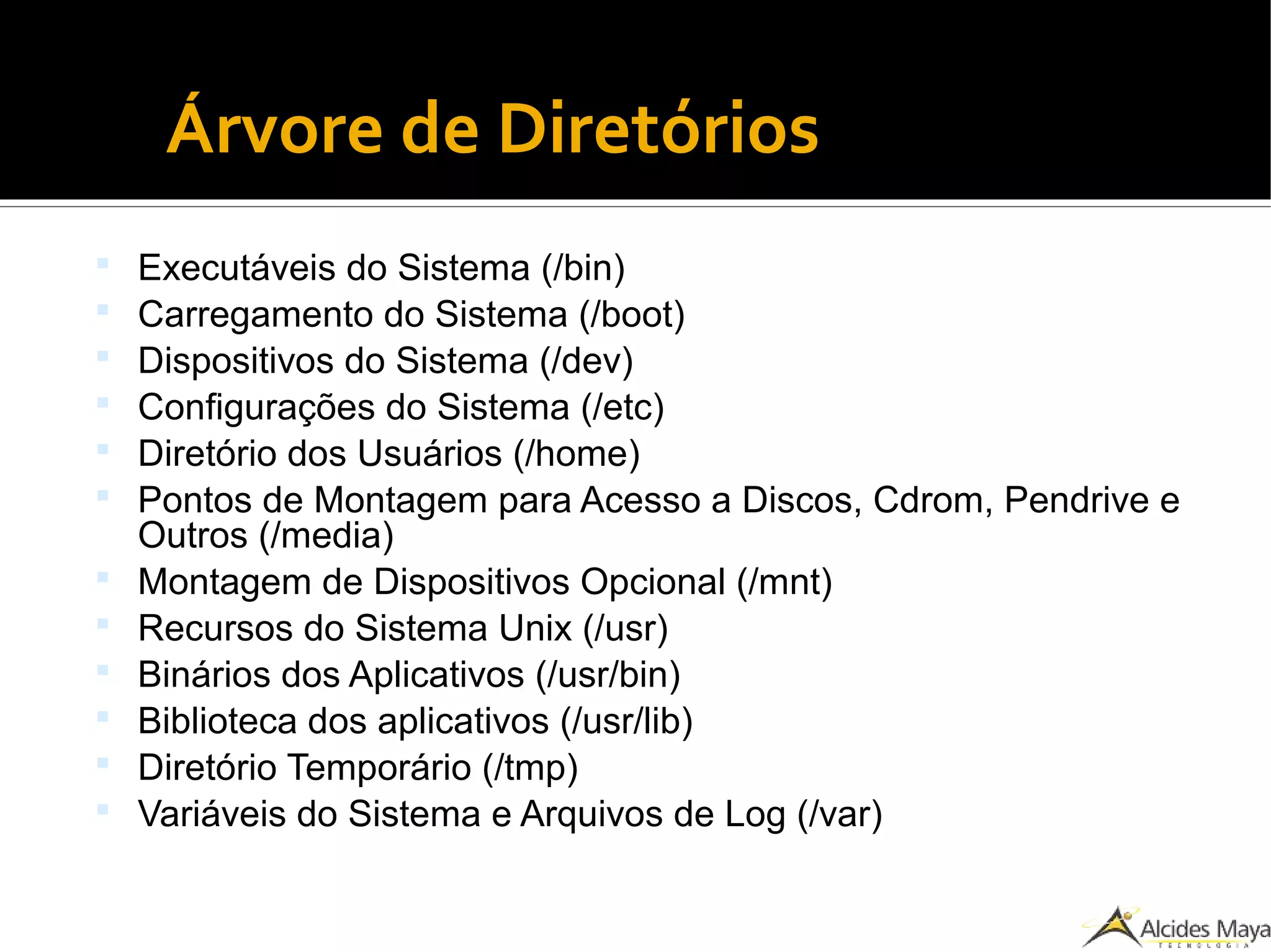 ●
Árvore de Diretórios
 Executáveis do Sistema (/bin)
 Carregamento do Sistema (/boot)
 Dispositivos do Sistema (/dev)
 Configurações do Sistema (/etc)
 Diretório dos Usuários (/home)
 Pontos de Montagem para Acesso a Discos, Cdrom, Pendrive e
Outros (/media)
 Montagem de Dispositivos Opcional (/mnt)
 Recursos do Sistema Unix (/usr)
 Binários dos Aplicativos (/usr/bin)
 Biblioteca dos aplicativos (/usr/lib)
 Diretório Temporário (/tmp)
 Variáveis do Sistema e Arquivos de Log (/var)
 