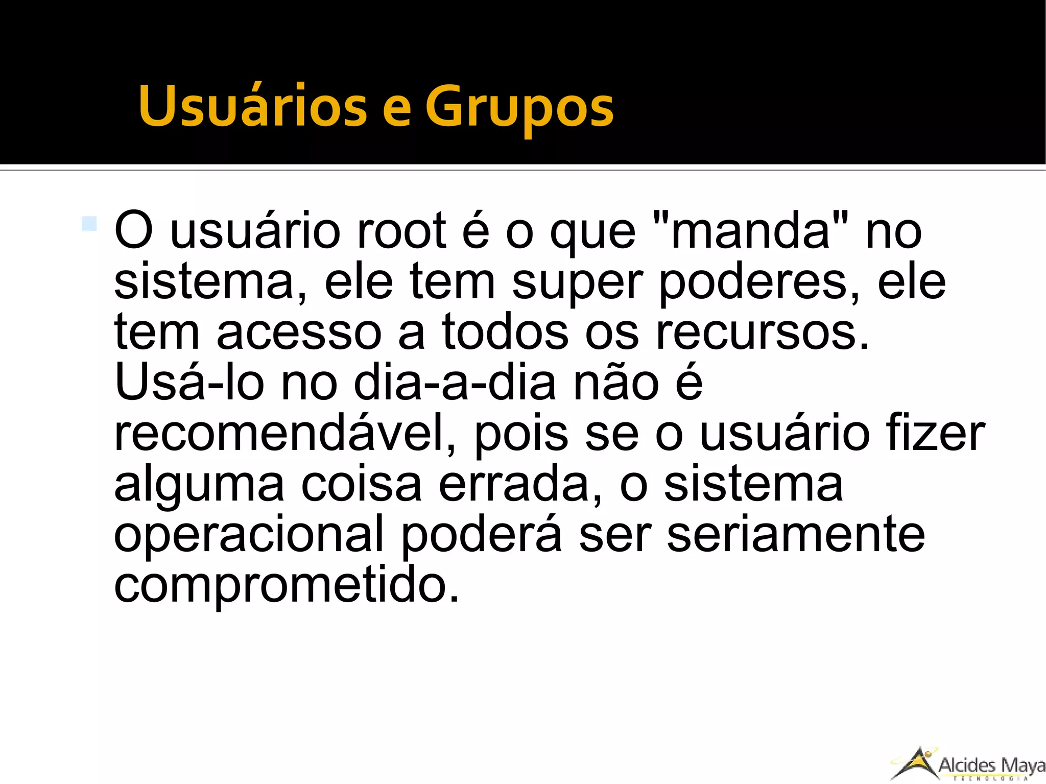 Usuários e Grupos
 O usuário root é o que "manda" no
sistema, ele tem super poderes, ele
tem acesso a todos os recursos.
Usá-lo no dia-a-dia não é
recomendável, pois se o usuário fizer
alguma coisa errada, o sistema
operacional poderá ser seriamente
comprometido.
 