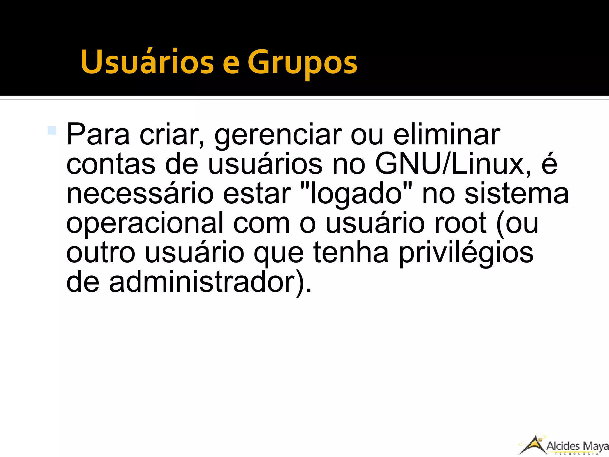 Usuários e Grupos
 Para criar, gerenciar ou eliminar
contas de usuários no GNU/Linux, é
necessário estar "logado" no sistema
operacional com o usuário root (ou
outro usuário que tenha privilégios
de administrador).
 