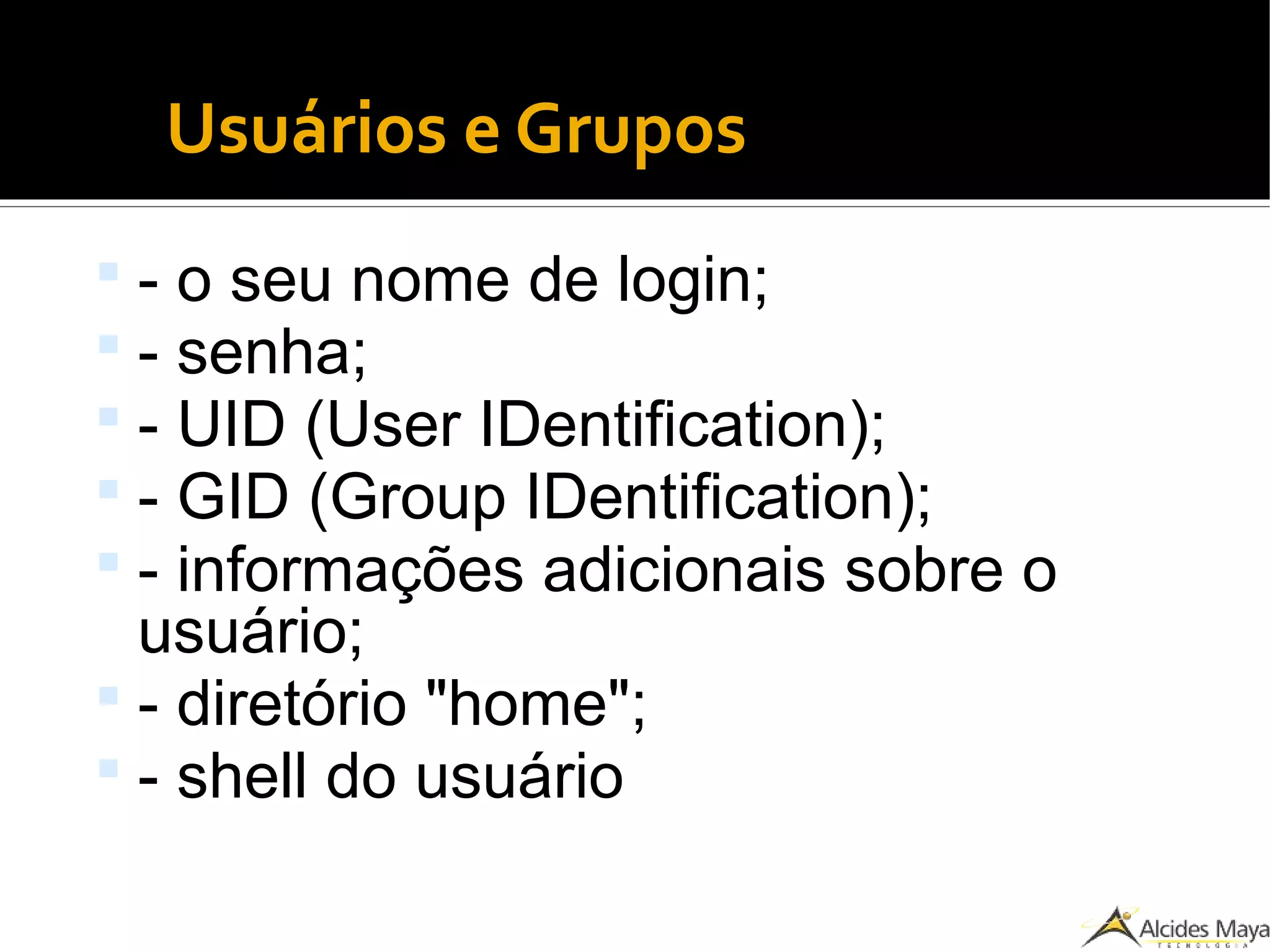 Usuários e Grupos
 - o seu nome de login;
 - senha;
 - UID (User IDentification);
 - GID (Group IDentification);
 - informações adicionais sobre o
usuário;
 - diretório "home";
 - shell do usuário
 