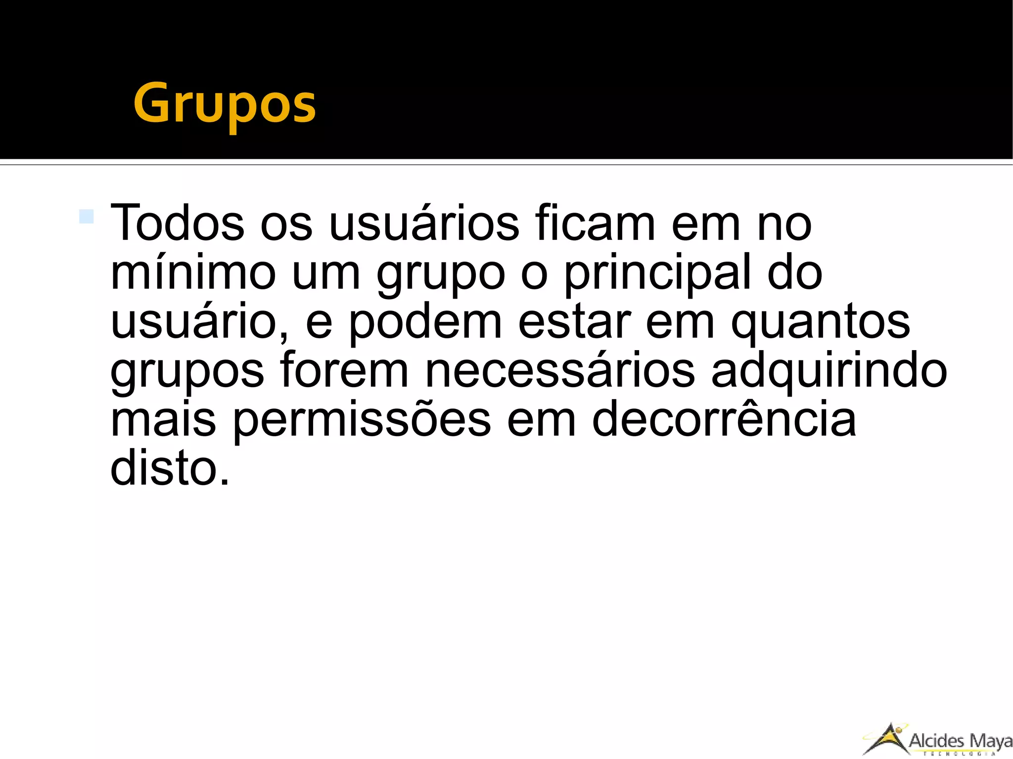 Grupos
 Todos os usuários ficam em no
mínimo um grupo o principal do
usuário, e podem estar em quantos
grupos forem necessários adquirindo
mais permissões em decorrência
disto.
 