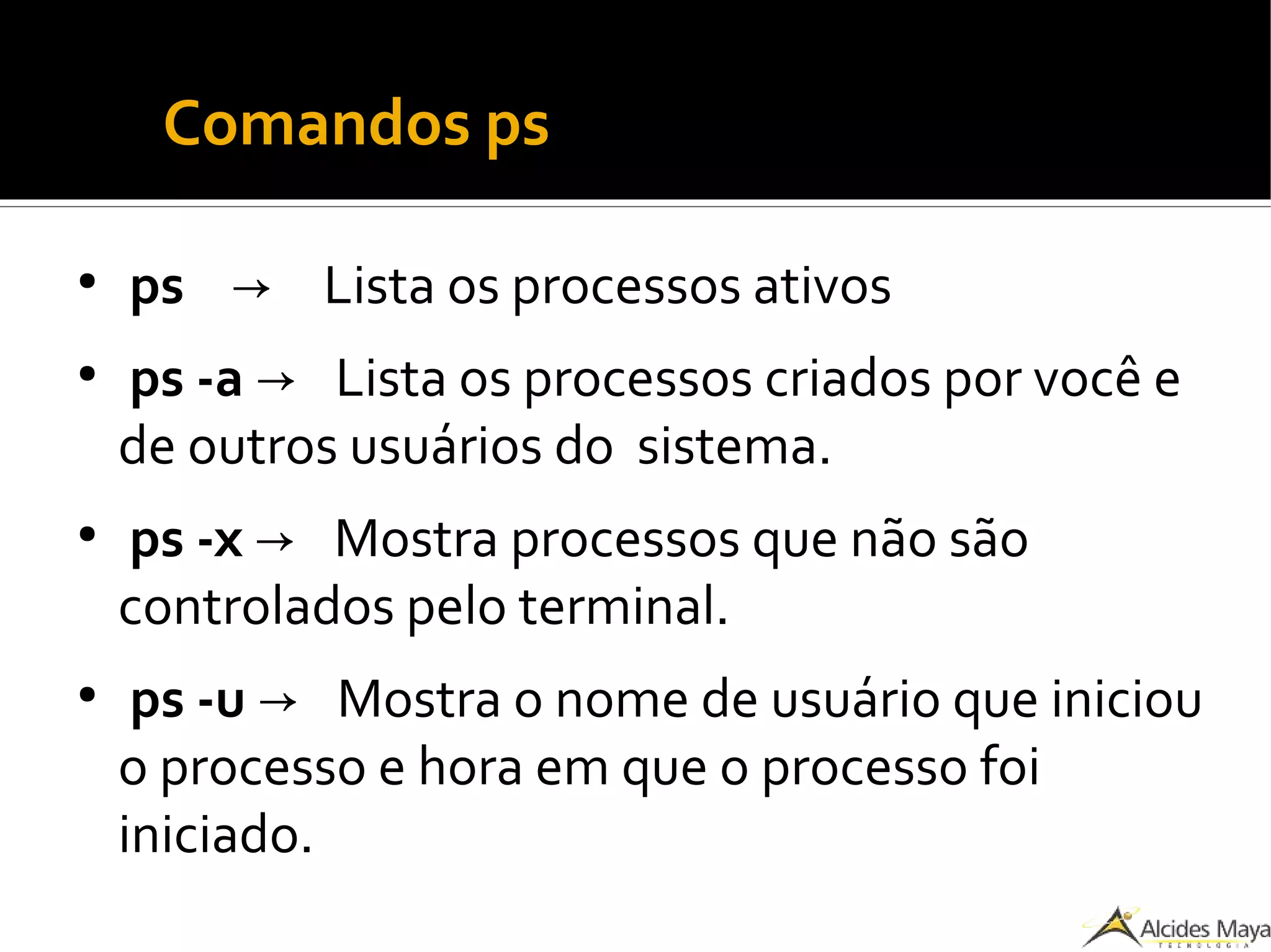 ●
Comandos ps
●
ps → Lista os processos ativos
●
ps -a → Lista os processos criados por você e
de outros usuários do sistema.
●
ps -x → Mostra processos que não são
controlados pelo terminal.
●
ps -u → Mostra o nome de usuário que iniciou
o processo e hora em que o processo foi
iniciado.
 