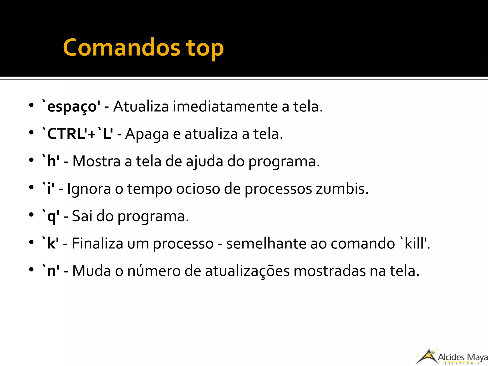 ●
Comandos top
●
`espaço' - Atualiza imediatamente a tela.
●
`CTRL'+`L' -Apaga e atualiza a tela.
●
`h' - Mostra a tela de ajuda do programa.
●
`i' - Ignora o tempo ocioso de processos zumbis.
●
`q' - Sai do programa.
●
`k' - Finaliza um processo - semelhante ao comando `kill'.
●
`n' - Muda o número de atualizações mostradas na tela.
 