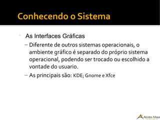 Conhecendo o Sistema
 As Interfaces Gráficas
– Diferente de outros sistemas operacionais, o
ambiente gráfico é separado do próprio sistema
operacional, podendo ser trocado ou escolhido a
vontade do usuario.
– As principais são: KDE; Gnome e Xfce
 