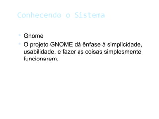 Conhecendo o Sistema
 Gnome
 O projeto GNOME dá ênfase à simplicidade,
usabilidade, e fazer as coisas simplesmente
funcionarem.
 
