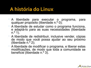 A história do Linux
 A liberdade para executar o programa, para
qualquer propósito (liberdade n.º 0);
 A liberdade de estudar como o programa funciona,
e adaptá-lo para as suas necessidades (liberdade
n.º 1).
 A liberdade de redistribuir, inclusive vender, cópias
de modo que você possa ajudar ao seu próximo
(liberdade n.º 2);
 A liberdade de modificar o programa, e liberar estas
modificações, de modo que toda a comunidade se
beneficie (liberdade n.º 3).
 