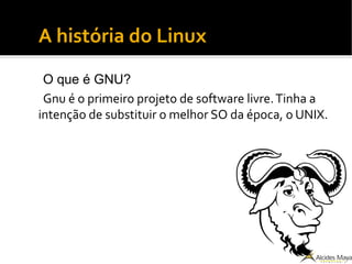 A história do Linux
O que é GNU?
Gnu é o primeiro projeto de software livre.Tinha a
intenção de substituir o melhor SO da época, o UNIX.
 