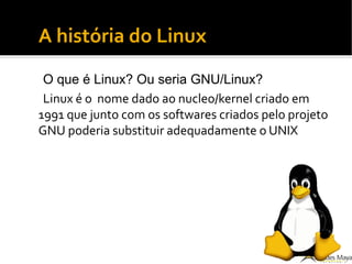 A história do Linux
O que é Linux? Ou seria GNU/Linux?
Linux é o nome dado ao nucleo/kernel criado em
1991 que junto com os softwares criados pelo projeto
GNU poderia substituir adequadamente o UNIX
 
