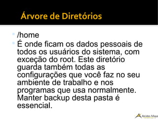 ●
Árvore de Diretórios
 /home
 É onde ficam os dados pessoais de
todos os usuários do sistema, com
exceção do root. Este diretório
guarda também todas as
configurações que você faz no seu
ambiente de trabalho e nos
programas que usa normalmente.
Manter backup desta pasta é
essencial.
 