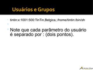 Usuários e Grupos
 tintin:x:1001:500:TinTin,Belgica,:/home/tintin:/bin/sh

 Note que cada parâmetro do usuário
é separado por : (dois pontos).
 