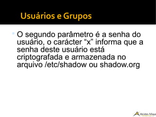 Usuários e Grupos
 O segundo parâmetro é a senha do
usuário, o carácter “x” informa que a
senha deste usuário está
criptografada e armazenada no
arquivo /etc/shadow ou shadow.org
 