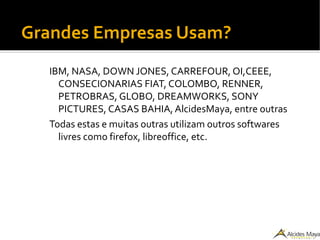 Grandes Empresas Usam?
IBM, NASA, DOWN JONES, CARREFOUR, OI,CEEE,
CONSECIONARIAS FIAT, COLOMBO, RENNER,
PETROBRAS, GLOBO, DREAMWORKS, SONY
PICTURES, CASAS BAHIA, AlcidesMaya, entre outras
Todas estas e muitas outras utilizam outros softwares
livres como firefox, libreoffice, etc.
 
