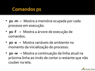 ●
Comandos ps
●
ps -m → Mostra a memória ocupada por cada
processo em execução.
●
ps -f → Mostra a árvore de execução de
comandos.
●
ps -e → Mostra variáveis de ambiente no
momento da inicialização do processo.
●
ps -w → Mostra a continuação da linha atual na
próxima linha ao invés de cortar o restante que não
couber na tela.
 