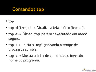 ●
Comandos top
●
top
●
top -d [tempo] Atualiza a tela após o [tempo].→
●
top -s Diz ao `top' para ser executado em modo→
seguro.
●
top -i Inicia o `top' ignorando o tempo de→
processos zumbis.
●
top -c Mostra a linha de comando ao invés do→
nome do programa.
 
