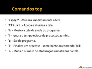 ●
Comandos top
●
`espaço' - Atualiza imediatamente a tela.
●
`CTRL'+`L' -Apaga e atualiza a tela.
●
`h' - Mostra a tela de ajuda do programa.
●
`i' - Ignora o tempo ocioso de processos zumbis.
●
`q' - Sai do programa.
●
`k' - Finaliza um processo - semelhante ao comando `kill'.
●
`n' - Muda o número de atualizações mostradas na tela.
 
