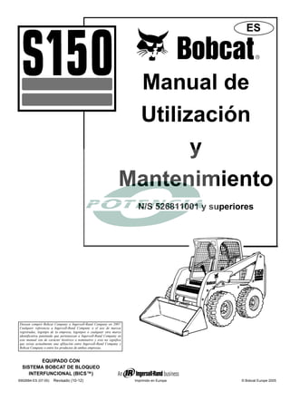 Manual de
Utilización
y
Mantenimiento
N/S 526811001 y superiores
© Bobcat Europe 2005
Imprimido en Europa
EQUIPADO CON
SISTEMA BOBCAT DE BLOQUEO
INTERFUNCIONAL (BICS™)
6902684-ES (07-05)
ES
Doosan compró Bobcat Company a Ingersoll-Rand Company en 2007.
Cualquier referencia a Ingersoll-Rand Company o el uso de marcas
registradas, logotipo de la empresa, logotipos o cualquier otra marca
identificativa patentada que pertenezcan a Ingersoll-Rand Company en
este manual son de carácter histórico o nominativo y esto no significa
que exista actualmente una afiliación entre Ingersoll-Rand Company y
Bobcat Company o entre los productos de ambas empresas.
Revisado (10-12)
 