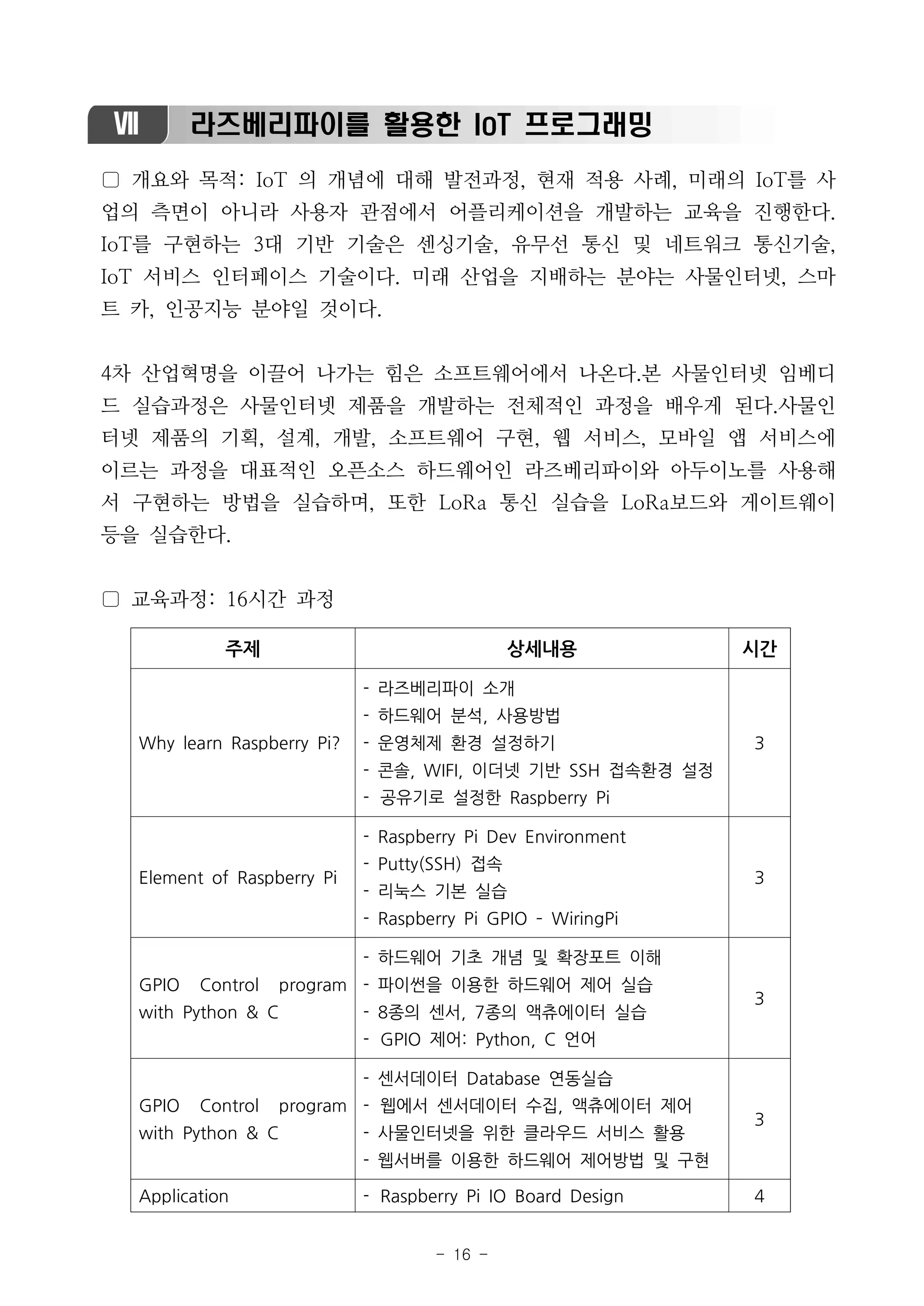 - 16 -
Ⅶ 라즈베리파이를 활용한 IoT 프로그래밍
▢ 개요와 목적: IoT 의 개념에 대해 발전과정, 현재 적용 사례, 미래의 IoT를 사
업의 측면이 아니라 사용자 관점에서 어플리케이션을 개발하는 교육을 진행한다.
IoT를 구현하는 3대 기반 기술은 센싱기술, 유무선 통신 및 네트워크 통신기술,
IoT 서비스 인터페이스 기술이다. 미래 산업을 지배하는 분야는 사물인터넷, 스마
트 카, 인공지능 분야일 것이다.
4차 산업혁명을 이끌어 나가는 힘은 소프트웨어에서 나온다.본 사물인터넷 임베디
드 실습과정은 사물인터넷 제품을 개발하는 전체적인 과정을 배우게 된다.사물인
터넷 제품의 기획, 설계, 개발, 소프트웨어 구현, 웹 서비스, 모바일 앱 서비스에
이르는 과정을 대표적인 오픈소스 하드웨어인 라즈베리파이와 아두이노를 사용해
서 구현하는 방법을 실습하며, 또한 LoRa 통신 실습을 LoRa보드와 게이트웨이
등을 실습한다.
▢ 교육과정: 16시간 과정
주제 상세내용 시간
Why learn Raspberry Pi?
- 라즈베리파이 소개
- 하드웨어 분석, 사용방법
- 운영체제 환경 설정하기
- 콘솔, WIFI, 이더넷 기반 SSH 접속환경 설정
- 공유기로 설정한 Raspberry Pi
3
Element of Raspberry Pi
- Raspberry Pi Dev Environment
- Putty(SSH) 접속
- 리눅스 기본 실습
- Raspberry Pi GPIO ­ WiringPi
3
GPIO Control program
with Python & C
- 하드웨어 기초 개념 및 확장포트 이해
- 파이썬을 이용한 하드웨어 제어 실습
- 8종의 센서, 7종의 액츄에이터 실습
- GPIO 제어: Python, C 언어
3
GPIO Control program
with Python & C
- 센서데이터 Database 연동실습
- 웹에서 센서데이터 수집, 액츄에이터 제어
- 사물인터넷을 위한 클라우드 서비스 활용
- 웹서버를 이용한 하드웨어 제어방법 및 구현
3
Application - Raspberry Pi IO Board Design 4
 