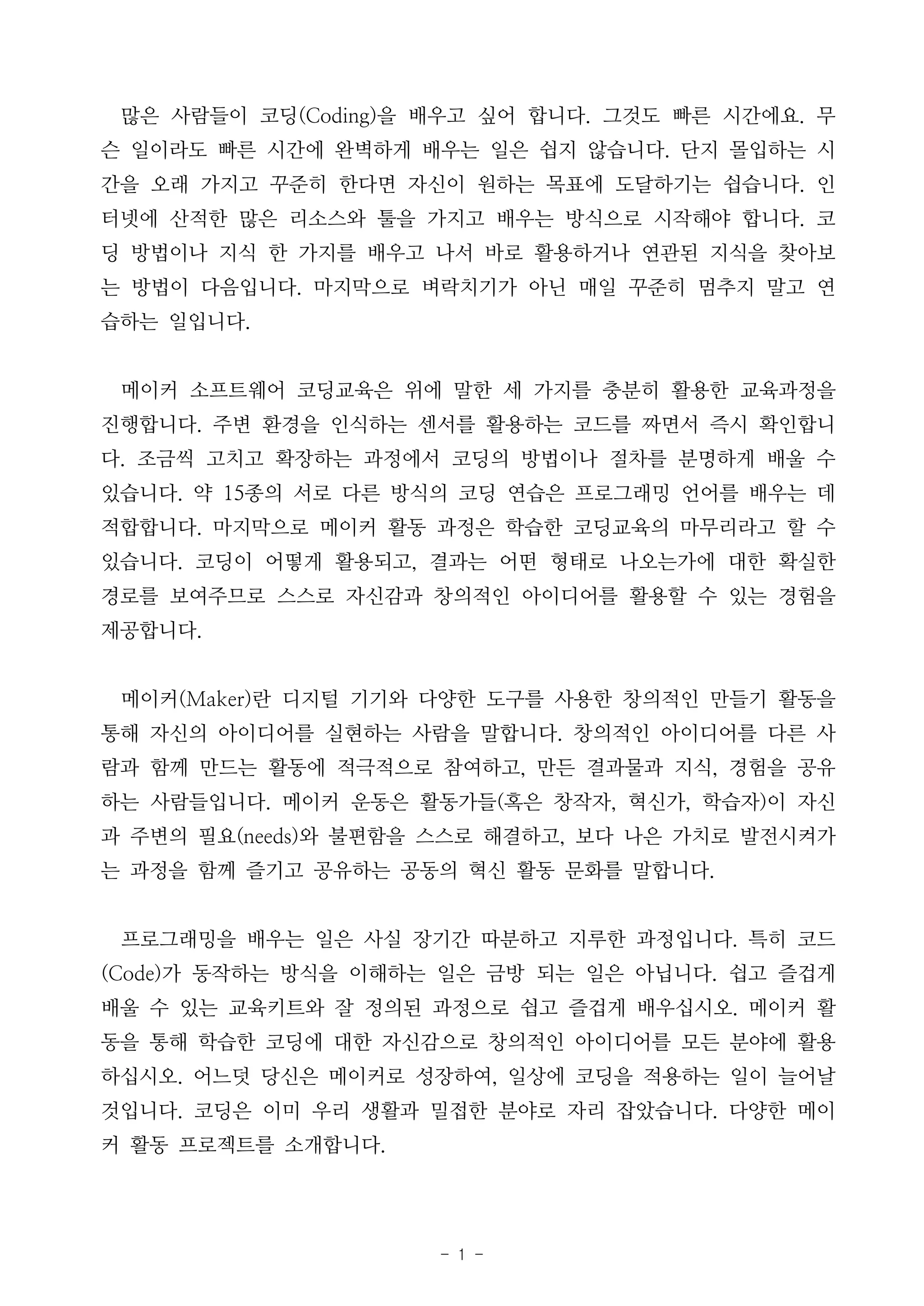 - 1 -
많은 사람들이 코딩(Coding)을 배우고 싶어 합니다. 그것도 빠른 시간에요. 무
슨 일이라도 빠른 시간에 완벽하게 배우는 일은 쉽지 않습니다. 단지 몰입하는 시
간을 오래 가지고 꾸준히 한다면 자신이 원하는 목표에 도달하기는 쉽습니다. 인
터넷에 산적한 많은 리소스와 툴을 가지고 배우는 방식으로 시작해야 합니다. 코
딩 방법이나 지식 한 가지를 배우고 나서 바로 활용하거나 연관된 지식을 찾아보
는 방법이 다음입니다. 마지막으로 벼락치기가 아닌 매일 꾸준히 멈추지 말고 연
습하는 일입니다.
메이커 소프트웨어 코딩교육은 위에 말한 세 가지를 충분히 활용한 교육과정을
진행합니다. 주변 환경을 인식하는 센서를 활용하는 코드를 짜면서 즉시 확인합니
다. 조금씩 고치고 확장하는 과정에서 코딩의 방법이나 절차를 분명하게 배울 수
있습니다. 약 15종의 서로 다른 방식의 코딩 연습은 프로그래밍 언어를 배우는 데
적합합니다. 마지막으로 메이커 활동 과정은 학습한 코딩교육의 마무리라고 할 수
있습니다. 코딩이 어떻게 활용되고, 결과는 어떤 형태로 나오는가에 대한 확실한
경로를 보여주므로 스스로 자신감과 창의적인 아이디어를 활용할 수 있는 경험을
제공합니다.
메이커(Maker)란 디지털 기기와 다양한 도구를 사용한 창의적인 만들기 활동을
통해 자신의 아이디어를 실현하는 사람을 말합니다. 창의적인 아이디어를 다른 사
람과 함께 만드는 활동에 적극적으로 참여하고, 만든 결과물과 지식, 경험을 공유
하는 사람들입니다. 메이커 운동은 활동가들(혹은 창작자, 혁신가, 학습자)이 자신
과 주변의 필요(needs)와 불편함을 스스로 해결하고, 보다 나은 가치로 발전시켜가
는 과정을 함께 즐기고 공유하는 공동의 혁신 활동 문화를 말합니다.
프로그래밍을 배우는 일은 사실 장기간 따분하고 지루한 과정입니다. 특히 코드
(Code)가 동작하는 방식을 이해하는 일은 금방 되는 일은 아닙니다. 쉽고 즐겁게
배울 수 있는 교육키트와 잘 정의된 과정으로 쉽고 즐겁게 배우십시오. 메이커 활
동을 통해 학습한 코딩에 대한 자신감으로 창의적인 아이디어를 모든 분야에 활용
하십시오. 어느덧 당신은 메이커로 성장하여, 일상에 코딩을 적용하는 일이 늘어날
것입니다. 코딩은 이미 우리 생활과 밀접한 분야로 자리 잡았습니다. 다양한 메이
커 활동 프로젝트를 소개합니다.
 