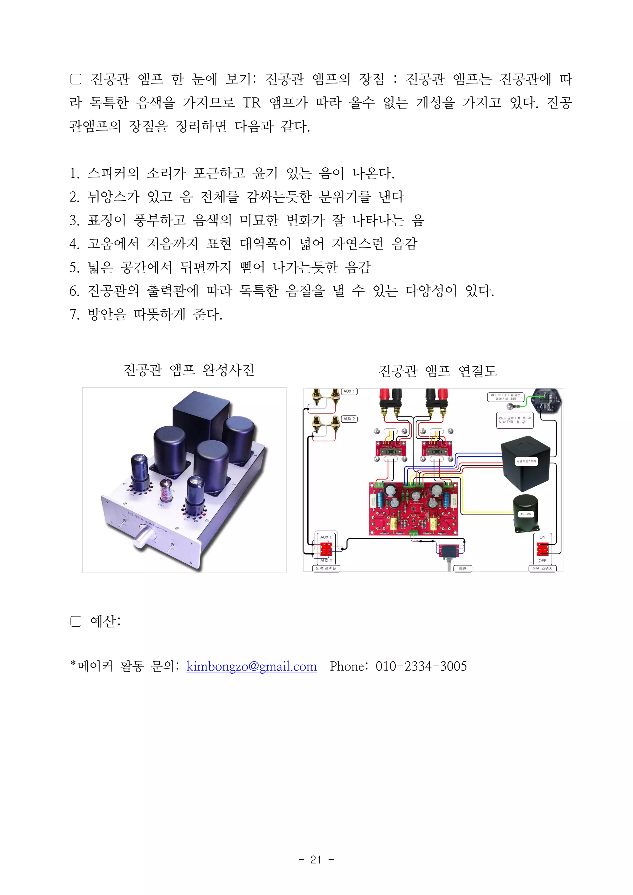 - 21 -
▢ 진공관 앰프 한 눈에 보기: 진공관 앰프의 장점 : 진공관 앰프는 진공관에 따
라 독특한 음색을 가지므로 TR 앰프가 따라 올수 없는 개성을 가지고 있다. 진공
관앰프의 장점을 정리하면 다음과 같다.
1. 스피커의 소리가 포근하고 윤기 있는 음이 나온다.
2. 뉘앙스가 있고 음 전체를 감싸는듯한 분위기를 낸다
3. 표정이 풍부하고 음색의 미묘한 변화가 잘 나타나는 음
4. 고움에서 저음까지 표현 대역폭이 넓어 자연스런 음감
5. 넓은 공간에서 뒤편까지 뻗어 나가는듯한 음감
6. 진공관의 출력관에 따라 독특한 음질을 낼 수 있는 다양성이 있다.
7. 방안을 따뜻하게 준다.
진공관 앰프 완성사진 진공관 앰프 연결도
▢ 예산:
*메이커 활동 문의: kimbongzo@gmail.com Phone: 010-2334-3005
 