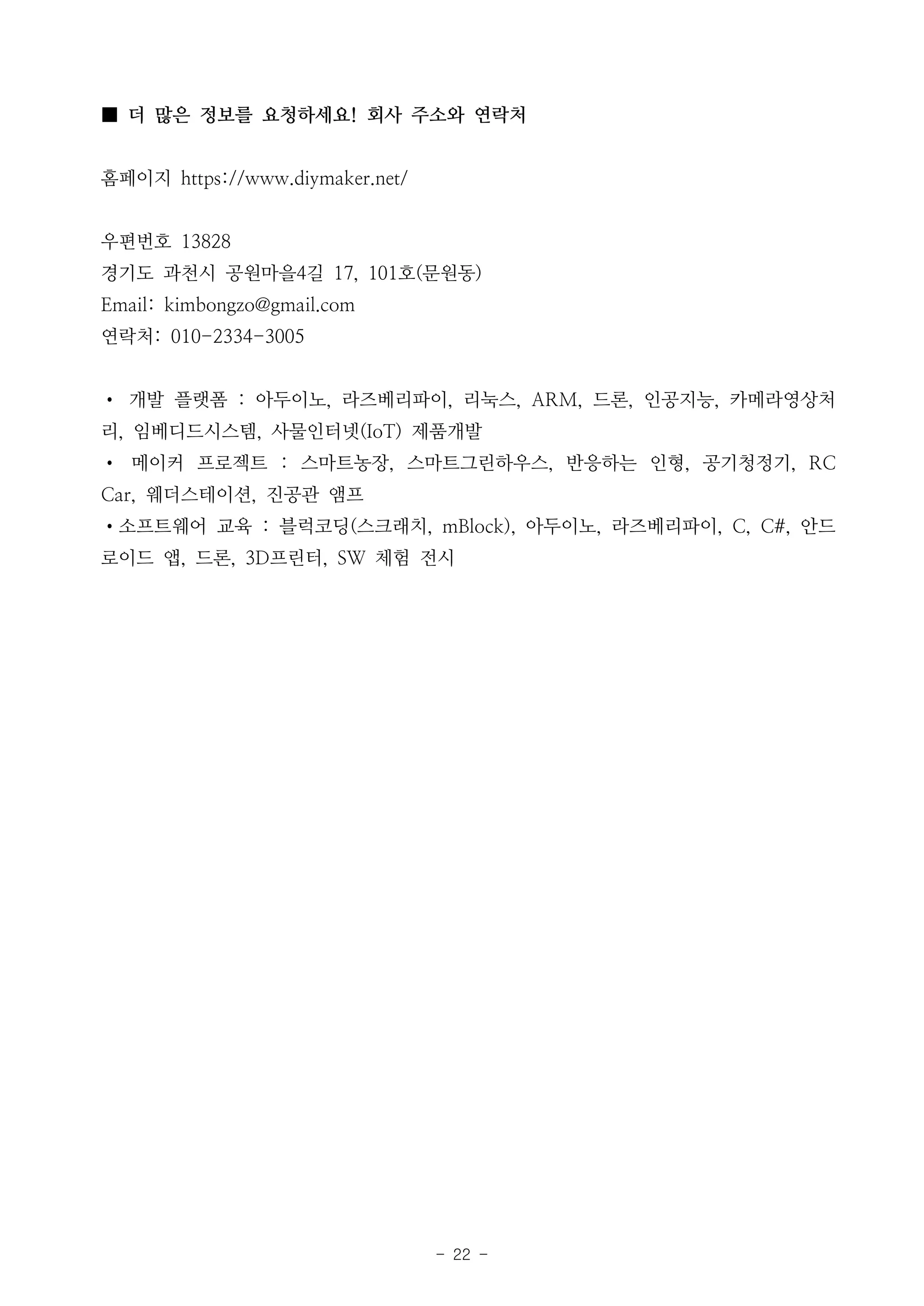 - 22 -
■ 더 많은 정보를 요청하세요! 회사 주소와 연락처
홈페이지 https://www.diymaker.net/
우편번호 13828
경기도 과천시 공원마을4길 17, 101호(문원동)
Email: kimbongzo@gmail.com
연락처: 010-2334-3005
• 개발 플랫폼 : 아두이노, 라즈베리파이, 리눅스, ARM, 드론, 인공지능, 카메라영상처
리, 임베디드시스템, 사물인터넷(IoT) 제품개발
• 메이커 프로젝트 : 스마트농장, 스마트그린하우스, 반응하는 인형, 공기청정기, RC
Car, 웨더스테이션, 진공관 앰프
•소프트웨어 교육 : 블럭코딩(스크래치, mBlock), 아두이노, 라즈베리파이, C, C#, 안드
로이드 앱, 드론, 3D프린터, SW 체험 전시
 