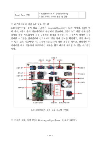 - 17 -
▢ 라즈베리파이 기반 IoT 교육 시스템
IoT(사물인터넷) 설계 실습 시스템은 Gateway(Raspberry Pi)와 카메라, 8종의 입
력 센서, 4종의 출력 액츄에이터로 구성되어 있습니다. 5종의 IoT 제품 설계/실습
과제를 통합 시스템에서 직접 구현하는 환경을 제공합니다. 사용자가 설계한 사물
인터넷 시스템을 인터넷이나 안드로이드 앱을 통해 정보를 확인하고, 직접 제어할
수 있는 교육 시스템입니다. 사물인터넷(IoT)에 대한 개념을 배우고, 창의적인 아
이디어를 바로 적용하여 프로토타입 제품을 쉽고 빠르게 제작할 수 있는 시스템입
니다.
IoT(사물인터넷) 설계 실습 시스템 구성품
▢ 견적과 제품 사양 문의: kimbongzo@gmail.com, 010-23343005
Smart Farm 구현
- Raspberry Pi IoT programming
- 안드로이드 스마트 농장 앱 연동
 