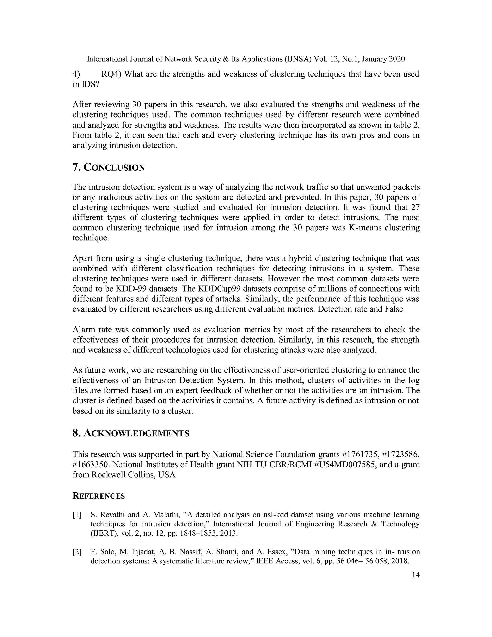 International Journal of Network Security & Its Applications (IJNSA) Vol. 12, No.1, January 2020
14
4) RQ4) What are the strengths and weakness of clustering techniques that have been used
in IDS?
After reviewing 30 papers in this research, we also evaluated the strengths and weakness of the
clustering techniques used. The common techniques used by different research were combined
and analyzed for strengths and weakness. The results were then incorporated as shown in table 2.
From table 2, it can seen that each and every clustering technique has its own pros and cons in
analyzing intrusion detection.
7. CONCLUSION
The intrusion detection system is a way of analyzing the network traffic so that unwanted packets
or any malicious activities on the system are detected and prevented. In this paper, 30 papers of
clustering techniques were studied and evaluated for intrusion detection. It was found that 27
different types of clustering techniques were applied in order to detect intrusions. The most
common clustering technique used for intrusion among the 30 papers was K-means clustering
technique.
Apart from using a single clustering technique, there was a hybrid clustering technique that was
combined with different classification techniques for detecting intrusions in a system. These
clustering techniques were used in different datasets. However the most common datasets were
found to be KDD-99 datasets. The KDDCup99 datasets comprise of millions of connections with
different features and different types of attacks. Similarly, the performance of this technique was
evaluated by different researchers using different evaluation metrics. Detection rate and False
Alarm rate was commonly used as evaluation metrics by most of the researchers to check the
effectiveness of their procedures for intrusion detection. Similarly, in this research, the strength
and weakness of different technologies used for clustering attacks were also analyzed.
As future work, we are researching on the effectiveness of user-oriented clustering to enhance the
effectiveness of an Intrusion Detection System. In this method, clusters of activities in the log
files are formed based on an expert feedback of whether or not the activities are an intrusion. The
cluster is defined based on the activities it contains. A future activity is defined as intrusion or not
based on its similarity to a cluster.
8. ACKNOWLEDGEMENTS
This research was supported in part by National Science Foundation grants #1761735, #1723586,
#1663350. National Institutes of Health grant NIH TU CBR/RCMI #U54MD007585, and a grant
from Rockwell Collins, USA
REFERENCES
[1] S. Revathi and A. Malathi, “A detailed analysis on nsl-kdd dataset using various machine learning
techniques for intrusion detection,” International Journal of Engineering Research & Technology
(IJERT), vol. 2, no. 12, pp. 1848–1853, 2013.
[2] F. Salo, M. Injadat, A. B. Nassif, A. Shami, and A. Essex, “Data mining techniques in in- trusion
detection systems: A systematic literature review,” IEEE Access, vol. 6, pp. 56 046– 56 058, 2018.
 