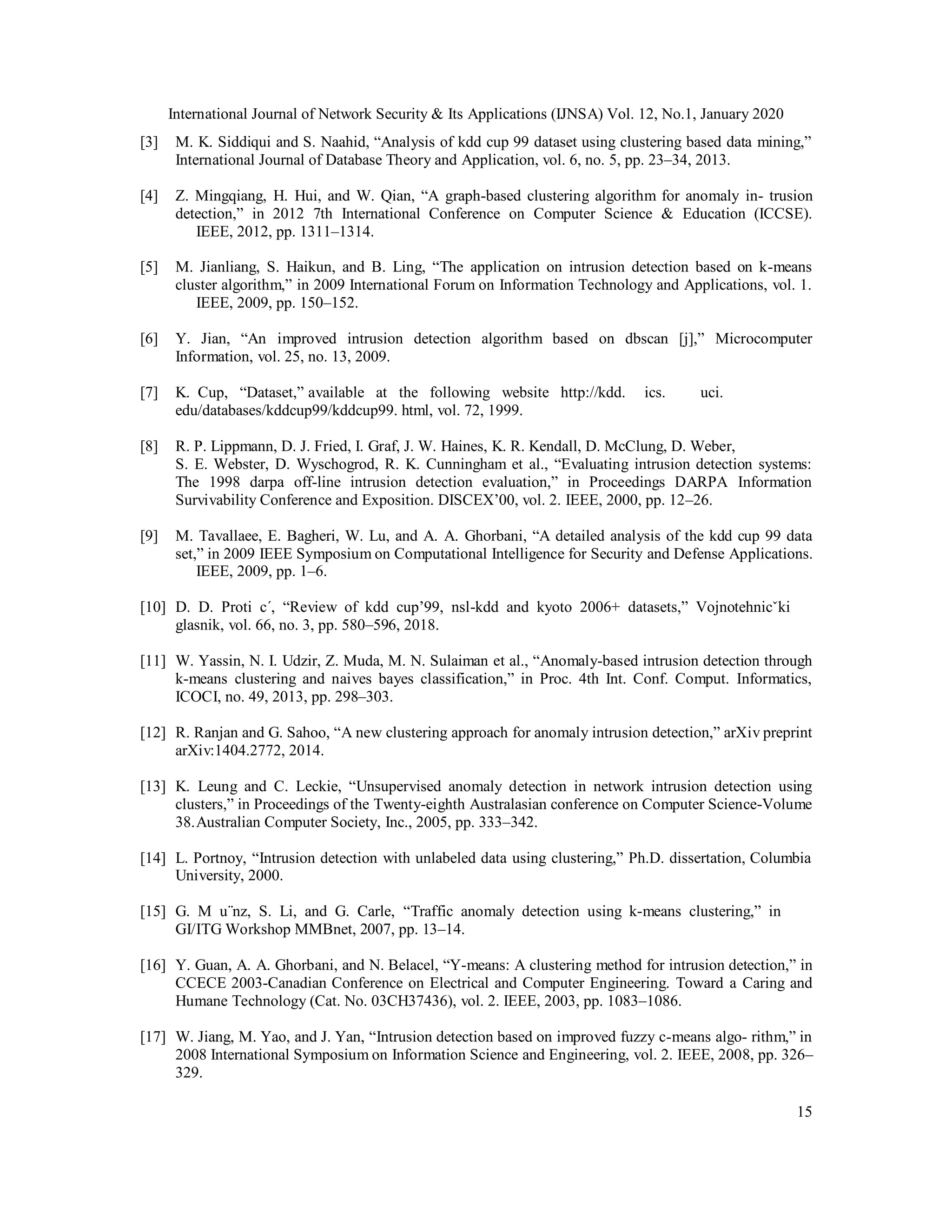 International Journal of Network Security & Its Applications (IJNSA) Vol. 12, No.1, January 2020
15
[3] M. K. Siddiqui and S. Naahid, “Analysis of kdd cup 99 dataset using clustering based data mining,”
International Journal of Database Theory and Application, vol. 6, no. 5, pp. 23–34, 2013.
[4] Z. Mingqiang, H. Hui, and W. Qian, “A graph-based clustering algorithm for anomaly in- trusion
detection,” in 2012 7th International Conference on Computer Science & Education (ICCSE).
IEEE, 2012, pp. 1311–1314.
[5] M. Jianliang, S. Haikun, and B. Ling, “The application on intrusion detection based on k-means
cluster algorithm,” in 2009 International Forum on Information Technology and Applications, vol. 1.
IEEE, 2009, pp. 150–152.
[6] Y. Jian, “An improved intrusion detection algorithm based on dbscan [j],” Microcomputer
Information, vol. 25, no. 13, 2009.
[7] K. Cup, “Dataset,” available at the following website http://kdd. ics. uci.
edu/databases/kddcup99/kddcup99. html, vol. 72, 1999.
[8] R. P. Lippmann, D. J. Fried, I. Graf, J. W. Haines, K. R. Kendall, D. McClung, D. Weber,
S. E. Webster, D. Wyschogrod, R. K. Cunningham et al., “Evaluating intrusion detection systems:
The 1998 darpa off-line intrusion detection evaluation,” in Proceedings DARPA Information
Survivability Conference and Exposition. DISCEX’00, vol. 2. IEEE, 2000, pp. 12–26.
[9] M. Tavallaee, E. Bagheri, W. Lu, and A. A. Ghorbani, “A detailed analysis of the kdd cup 99 data
set,” in 2009 IEEE Symposium on Computational Intelligence for Security and Defense Applications.
IEEE, 2009, pp. 1–6.
[10] D. D. Proti c´, “Review of kdd cup’99, nsl-kdd and kyoto 2006+ datasets,” Vojnotehnicˇki
glasnik, vol. 66, no. 3, pp. 580–596, 2018.
[11] W. Yassin, N. I. Udzir, Z. Muda, M. N. Sulaiman et al., “Anomaly-based intrusion detection through
k-means clustering and naives bayes classification,” in Proc. 4th Int. Conf. Comput. Informatics,
ICOCI, no. 49, 2013, pp. 298–303.
[12] R. Ranjan and G. Sahoo, “A new clustering approach for anomaly intrusion detection,” arXiv preprint
arXiv:1404.2772, 2014.
[13] K. Leung and C. Leckie, “Unsupervised anomaly detection in network intrusion detection using
clusters,” in Proceedings of the Twenty-eighth Australasian conference on Computer Science-Volume
38.Australian Computer Society, Inc., 2005, pp. 333–342.
[14] L. Portnoy, “Intrusion detection with unlabeled data using clustering,” Ph.D. dissertation, Columbia
University, 2000.
[15] G. M u¨nz, S. Li, and G. Carle, “Traffic anomaly detection using k-means clustering,” in
GI/ITG Workshop MMBnet, 2007, pp. 13–14.
[16] Y. Guan, A. A. Ghorbani, and N. Belacel, “Y-means: A clustering method for intrusion detection,” in
CCECE 2003-Canadian Conference on Electrical and Computer Engineering. Toward a Caring and
Humane Technology (Cat. No. 03CH37436), vol. 2. IEEE, 2003, pp. 1083–1086.
[17] W. Jiang, M. Yao, and J. Yan, “Intrusion detection based on improved fuzzy c-means algo- rithm,” in
2008 International Symposium on Information Science and Engineering, vol. 2. IEEE, 2008, pp. 326–
329.
 