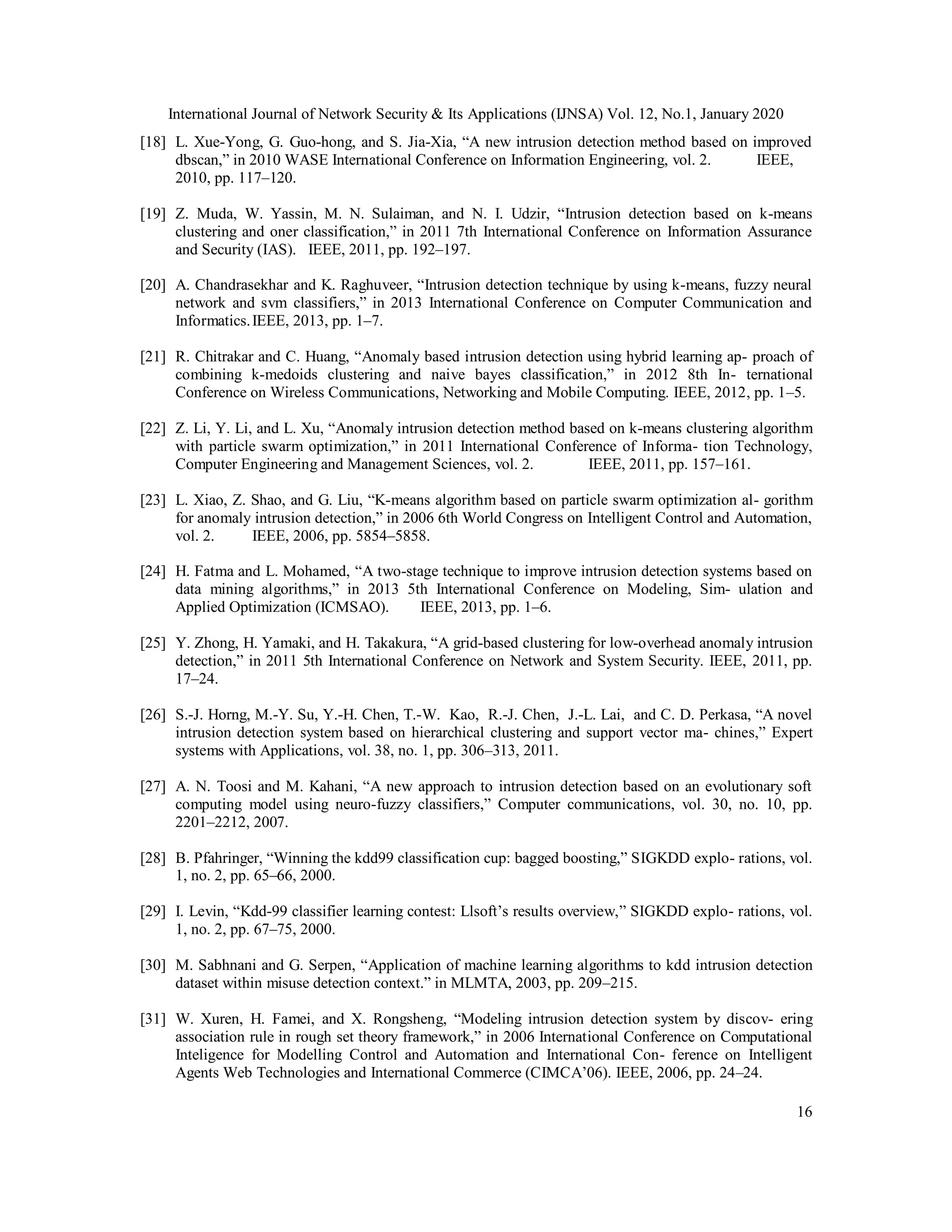International Journal of Network Security & Its Applications (IJNSA) Vol. 12, No.1, January 2020
16
[18] L. Xue-Yong, G. Guo-hong, and S. Jia-Xia, “A new intrusion detection method based on improved
dbscan,” in 2010 WASE International Conference on Information Engineering, vol. 2. IEEE,
2010, pp. 117–120.
[19] Z. Muda, W. Yassin, M. N. Sulaiman, and N. I. Udzir, “Intrusion detection based on k-means
clustering and oner classification,” in 2011 7th International Conference on Information Assurance
and Security (IAS). IEEE, 2011, pp. 192–197.
[20] A. Chandrasekhar and K. Raghuveer, “Intrusion detection technique by using k-means, fuzzy neural
network and svm classifiers,” in 2013 International Conference on Computer Communication and
Informatics.IEEE, 2013, pp. 1–7.
[21] R. Chitrakar and C. Huang, “Anomaly based intrusion detection using hybrid learning ap- proach of
combining k-medoids clustering and naive bayes classification,” in 2012 8th In- ternational
Conference on Wireless Communications, Networking and Mobile Computing. IEEE, 2012, pp. 1–5.
[22] Z. Li, Y. Li, and L. Xu, “Anomaly intrusion detection method based on k-means clustering algorithm
with particle swarm optimization,” in 2011 International Conference of Informa- tion Technology,
Computer Engineering and Management Sciences, vol. 2. IEEE, 2011, pp. 157–161.
[23] L. Xiao, Z. Shao, and G. Liu, “K-means algorithm based on particle swarm optimization al- gorithm
for anomaly intrusion detection,” in 2006 6th World Congress on Intelligent Control and Automation,
vol. 2. IEEE, 2006, pp. 5854–5858.
[24] H. Fatma and L. Mohamed, “A two-stage technique to improve intrusion detection systems based on
data mining algorithms,” in 2013 5th International Conference on Modeling, Sim- ulation and
Applied Optimization (ICMSAO). IEEE, 2013, pp. 1–6.
[25] Y. Zhong, H. Yamaki, and H. Takakura, “A grid-based clustering for low-overhead anomaly intrusion
detection,” in 2011 5th International Conference on Network and System Security. IEEE, 2011, pp.
17–24.
[26] S.-J. Horng, M.-Y. Su, Y.-H. Chen, T.-W. Kao, R.-J. Chen, J.-L. Lai, and C. D. Perkasa, “A novel
intrusion detection system based on hierarchical clustering and support vector ma- chines,” Expert
systems with Applications, vol. 38, no. 1, pp. 306–313, 2011.
[27] A. N. Toosi and M. Kahani, “A new approach to intrusion detection based on an evolutionary soft
computing model using neuro-fuzzy classifiers,” Computer communications, vol. 30, no. 10, pp.
2201–2212, 2007.
[28] B. Pfahringer, “Winning the kdd99 classification cup: bagged boosting,” SIGKDD explo- rations, vol.
1, no. 2, pp. 65–66, 2000.
[29] I. Levin, “Kdd-99 classifier learning contest: Llsoft’s results overview,” SIGKDD explo- rations, vol.
1, no. 2, pp. 67–75, 2000.
[30] M. Sabhnani and G. Serpen, “Application of machine learning algorithms to kdd intrusion detection
dataset within misuse detection context.” in MLMTA, 2003, pp. 209–215.
[31] W. Xuren, H. Famei, and X. Rongsheng, “Modeling intrusion detection system by discov- ering
association rule in rough set theory framework,” in 2006 International Conference on Computational
Inteligence for Modelling Control and Automation and International Con- ference on Intelligent
Agents Web Technologies and International Commerce (CIMCA’06). IEEE, 2006, pp. 24–24.
 