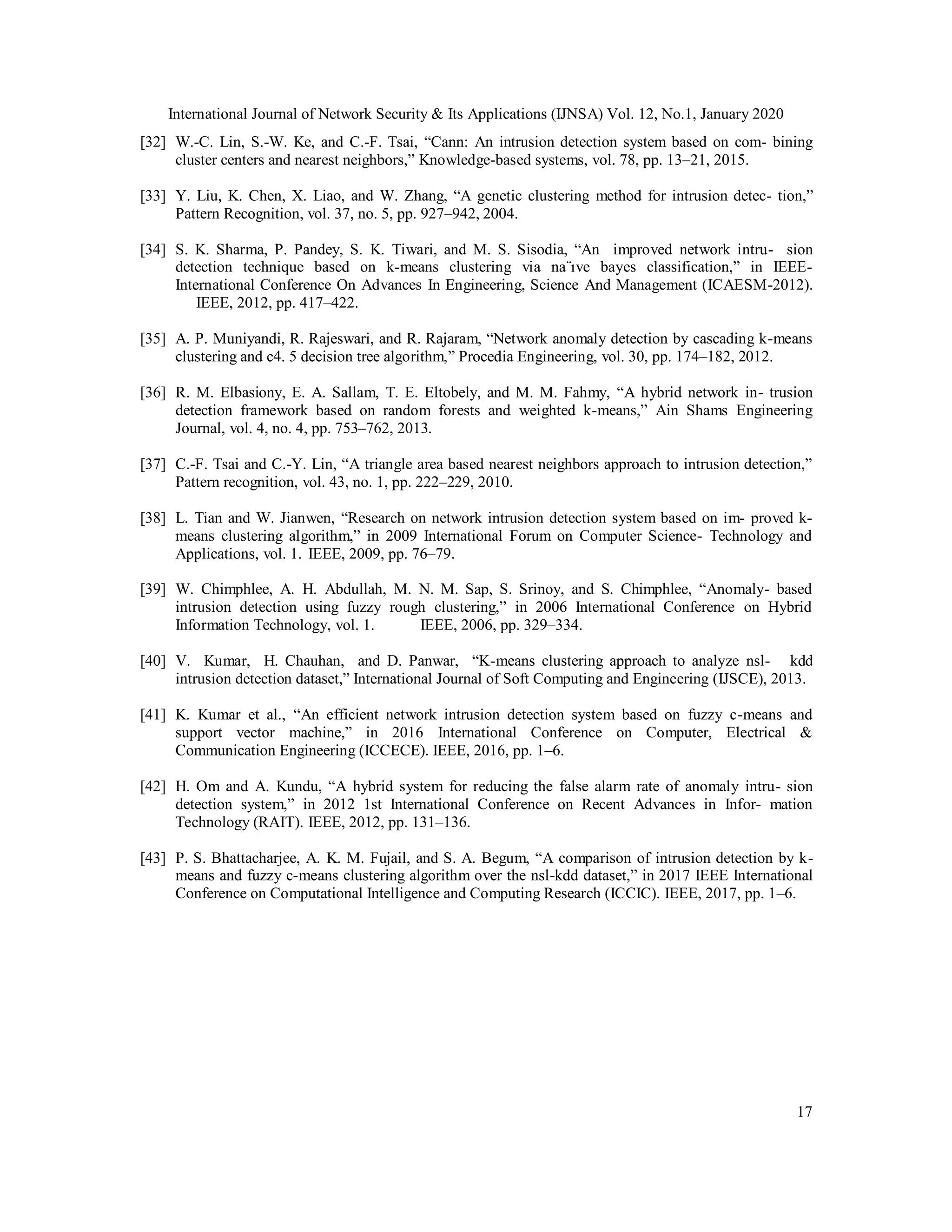 International Journal of Network Security & Its Applications (IJNSA) Vol. 12, No.1, January 2020
17
[32] W.-C. Lin, S.-W. Ke, and C.-F. Tsai, “Cann: An intrusion detection system based on com- bining
cluster centers and nearest neighbors,” Knowledge-based systems, vol. 78, pp. 13–21, 2015.
[33] Y. Liu, K. Chen, X. Liao, and W. Zhang, “A genetic clustering method for intrusion detec- tion,”
Pattern Recognition, vol. 37, no. 5, pp. 927–942, 2004.
[34] S. K. Sharma, P. Pandey, S. K. Tiwari, and M. S. Sisodia, “An improved network intru- sion
detection technique based on k-means clustering via na¨ıve bayes classification,” in IEEE-
International Conference On Advances In Engineering, Science And Management (ICAESM-2012).
IEEE, 2012, pp. 417–422.
[35] A. P. Muniyandi, R. Rajeswari, and R. Rajaram, “Network anomaly detection by cascading k-means
clustering and c4. 5 decision tree algorithm,” Procedia Engineering, vol. 30, pp. 174–182, 2012.
[36] R. M. Elbasiony, E. A. Sallam, T. E. Eltobely, and M. M. Fahmy, “A hybrid network in- trusion
detection framework based on random forests and weighted k-means,” Ain Shams Engineering
Journal, vol. 4, no. 4, pp. 753–762, 2013.
[37] C.-F. Tsai and C.-Y. Lin, “A triangle area based nearest neighbors approach to intrusion detection,”
Pattern recognition, vol. 43, no. 1, pp. 222–229, 2010.
[38] L. Tian and W. Jianwen, “Research on network intrusion detection system based on im- proved k-
means clustering algorithm,” in 2009 International Forum on Computer Science- Technology and
Applications, vol. 1. IEEE, 2009, pp. 76–79.
[39] W. Chimphlee, A. H. Abdullah, M. N. M. Sap, S. Srinoy, and S. Chimphlee, “Anomaly- based
intrusion detection using fuzzy rough clustering,” in 2006 International Conference on Hybrid
Information Technology, vol. 1. IEEE, 2006, pp. 329–334.
[40] V. Kumar, H. Chauhan, and D. Panwar, “K-means clustering approach to analyze nsl- kdd
intrusion detection dataset,” International Journal of Soft Computing and Engineering (IJSCE), 2013.
[41] K. Kumar et al., “An efficient network intrusion detection system based on fuzzy c-means and
support vector machine,” in 2016 International Conference on Computer, Electrical &
Communication Engineering (ICCECE). IEEE, 2016, pp. 1–6.
[42] H. Om and A. Kundu, “A hybrid system for reducing the false alarm rate of anomaly intru- sion
detection system,” in 2012 1st International Conference on Recent Advances in Infor- mation
Technology (RAIT). IEEE, 2012, pp. 131–136.
[43] P. S. Bhattacharjee, A. K. M. Fujail, and S. A. Begum, “A comparison of intrusion detection by k-
means and fuzzy c-means clustering algorithm over the nsl-kdd dataset,” in 2017 IEEE International
Conference on Computational Intelligence and Computing Research (ICCIC). IEEE, 2017, pp. 1–6.
 