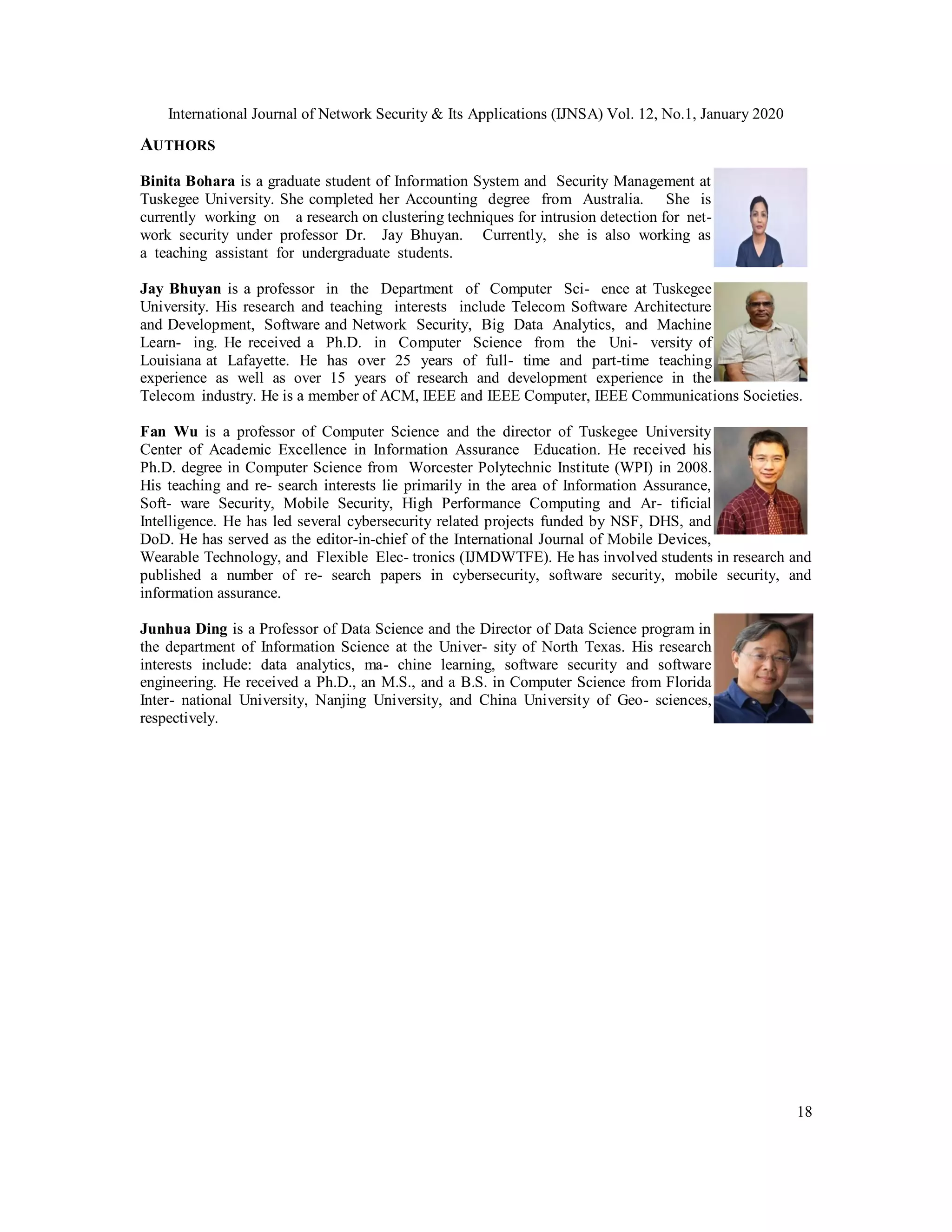 International Journal of Network Security & Its Applications (IJNSA) Vol. 12, No.1, January 2020
18
AUTHORS
Binita Bohara is a graduate student of Information System and Security Management at
Tuskegee University. She completed her Accounting degree from Australia. She is
currently working on a research on clustering techniques for intrusion detection for net-
work security under professor Dr. Jay Bhuyan. Currently, she is also working as
a teaching assistant for undergraduate students.
Jay Bhuyan is a professor in the Department of Computer Sci- ence at Tuskegee
University. His research and teaching interests include Telecom Software Architecture
and Development, Software and Network Security, Big Data Analytics, and Machine
Learn- ing. He received a Ph.D. in Computer Science from the Uni- versity of
Louisiana at Lafayette. He has over 25 years of full- time and part-time teaching
experience as well as over 15 years of research and development experience in the
Telecom industry. He is a member of ACM, IEEE and IEEE Computer, IEEE Communications Societies.
Fan Wu is a professor of Computer Science and the director of Tuskegee University
Center of Academic Excellence in Information Assurance Education. He received his
Ph.D. degree in Computer Science from Worcester Polytechnic Institute (WPI) in 2008.
His teaching and re- search interests lie primarily in the area of Information Assurance,
Soft- ware Security, Mobile Security, High Performance Computing and Ar- tificial
Intelligence. He has led several cybersecurity related projects funded by NSF, DHS, and
DoD. He has served as the editor-in-chief of the International Journal of Mobile Devices,
Wearable Technology, and Flexible Elec- tronics (IJMDWTFE). He has involved students in research and
published a number of re- search papers in cybersecurity, software security, mobile security, and
information assurance.
Junhua Ding is a Professor of Data Science and the Director of Data Science program in
the department of Information Science at the Univer- sity of North Texas. His research
interests include: data analytics, ma- chine learning, software security and software
engineering. He received a Ph.D., an M.S., and a B.S. in Computer Science from Florida
Inter- national University, Nanjing University, and China University of Geo- sciences,
respectively.
 