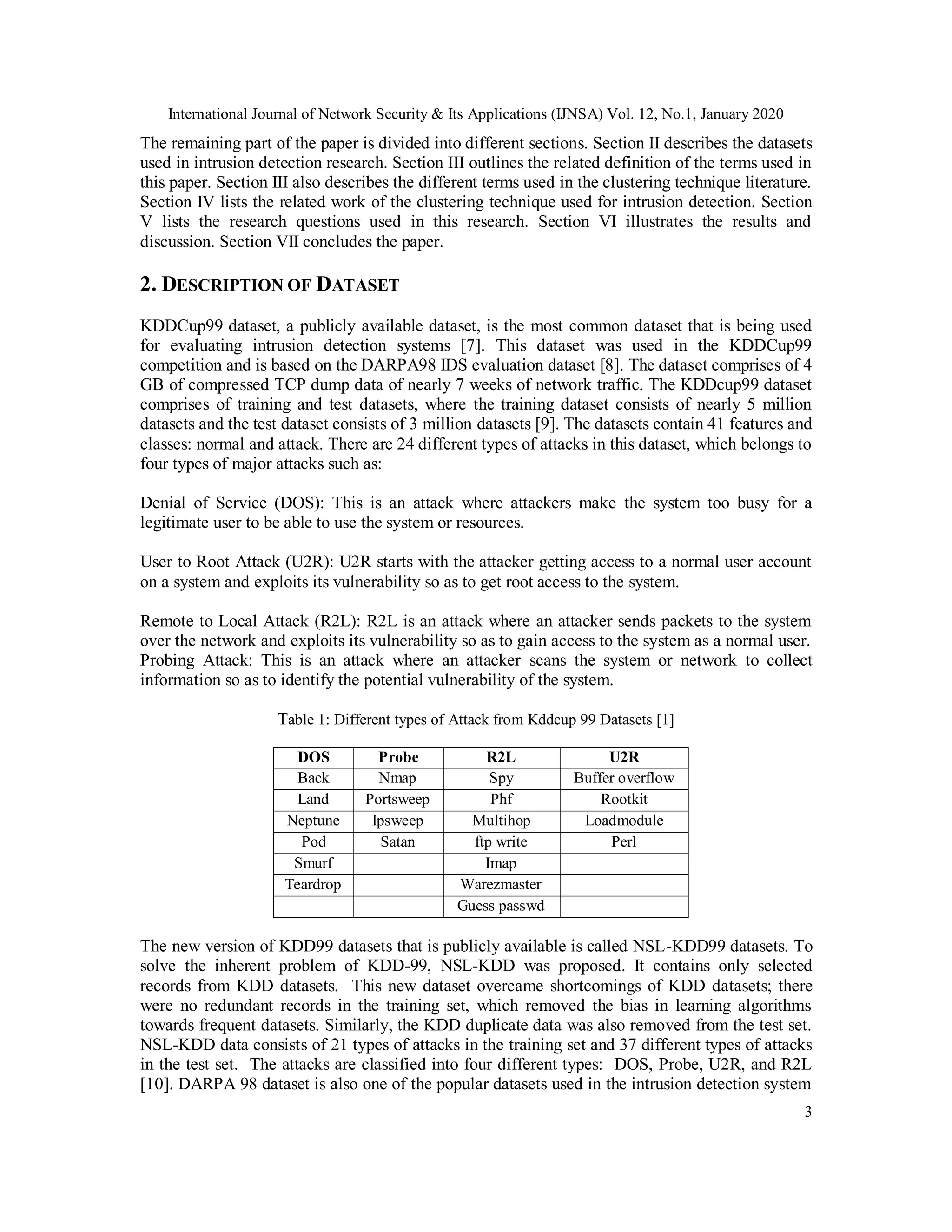 International Journal of Network Security & Its Applications (IJNSA) Vol. 12, No.1, January 2020
3
The remaining part of the paper is divided into different sections. Section II describes the datasets
used in intrusion detection research. Section III outlines the related definition of the terms used in
this paper. Section III also describes the different terms used in the clustering technique literature.
Section IV lists the related work of the clustering technique used for intrusion detection. Section
V lists the research questions used in this research. Section VI illustrates the results and
discussion. Section VII concludes the paper.
2. DESCRIPTION OF DATASET
KDDCup99 dataset, a publicly available dataset, is the most common dataset that is being used
for evaluating intrusion detection systems [7]. This dataset was used in the KDDCup99
competition and is based on the DARPA98 IDS evaluation dataset [8]. The dataset comprises of 4
GB of compressed TCP dump data of nearly 7 weeks of network traffic. The KDDcup99 dataset
comprises of training and test datasets, where the training dataset consists of nearly 5 million
datasets and the test dataset consists of 3 million datasets [9]. The datasets contain 41 features and
classes: normal and attack. There are 24 different types of attacks in this dataset, which belongs to
four types of major attacks such as:
Denial of Service (DOS): This is an attack where attackers make the system too busy for a
legitimate user to be able to use the system or resources.
User to Root Attack (U2R): U2R starts with the attacker getting access to a normal user account
on a system and exploits its vulnerability so as to get root access to the system.
Remote to Local Attack (R2L): R2L is an attack where an attacker sends packets to the system
over the network and exploits its vulnerability so as to gain access to the system as a normal user.
Probing Attack: This is an attack where an attacker scans the system or network to collect
information so as to identify the potential vulnerability of the system.
Table 1: Different types of Attack from Kddcup 99 Datasets [1]
DOS Probe R2L U2R
Back Nmap Spy Buffer overflow
Land Portsweep Phf Rootkit
Neptune Ipsweep Multihop Loadmodule
Pod Satan ftp write Perl
Smurf Imap
Teardrop Warezmaster
Guess passwd
The new version of KDD99 datasets that is publicly available is called NSL-KDD99 datasets. To
solve the inherent problem of KDD-99, NSL-KDD was proposed. It contains only selected
records from KDD datasets. This new dataset overcame shortcomings of KDD datasets; there
were no redundant records in the training set, which removed the bias in learning algorithms
towards frequent datasets. Similarly, the KDD duplicate data was also removed from the test set.
NSL-KDD data consists of 21 types of attacks in the training set and 37 different types of attacks
in the test set. The attacks are classified into four different types: DOS, Probe, U2R, and R2L
[10]. DARPA 98 dataset is also one of the popular datasets used in the intrusion detection system
 