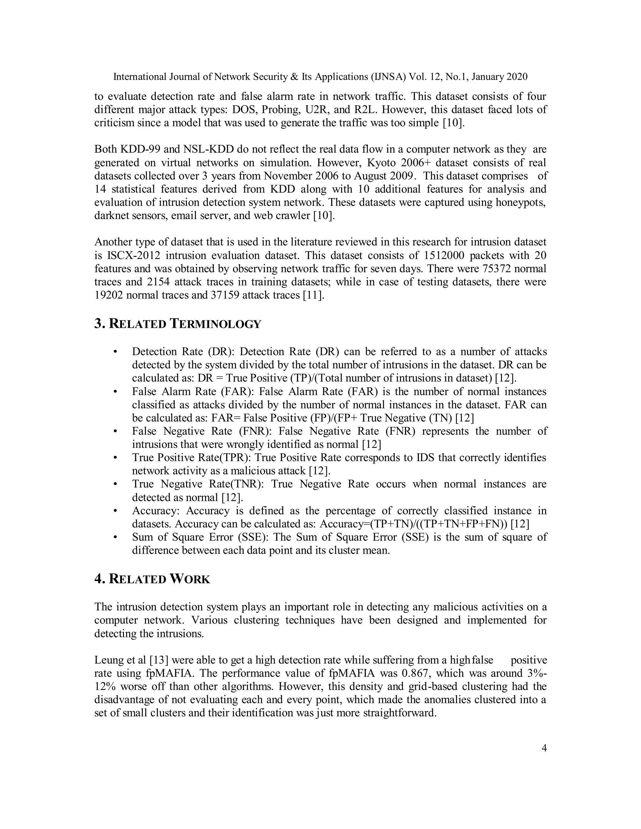 International Journal of Network Security & Its Applications (IJNSA) Vol. 12, No.1, January 2020
4
to evaluate detection rate and false alarm rate in network traffic. This dataset consists of four
different major attack types: DOS, Probing, U2R, and R2L. However, this dataset faced lots of
criticism since a model that was used to generate the traffic was too simple [10].
Both KDD-99 and NSL-KDD do not reflect the real data flow in a computer network as they are
generated on virtual networks on simulation. However, Kyoto 2006+ dataset consists of real
datasets collected over 3 years from November 2006 to August 2009. This dataset comprises of
14 statistical features derived from KDD along with 10 additional features for analysis and
evaluation of intrusion detection system network. These datasets were captured using honeypots,
darknet sensors, email server, and web crawler [10].
Another type of dataset that is used in the literature reviewed in this research for intrusion dataset
is ISCX-2012 intrusion evaluation dataset. This dataset consists of 1512000 packets with 20
features and was obtained by observing network traffic for seven days. There were 75372 normal
traces and 2154 attack traces in training datasets; while in case of testing datasets, there were
19202 normal traces and 37159 attack traces [11].
3. RELATED TERMINOLOGY
• Detection Rate (DR): Detection Rate (DR) can be referred to as a number of attacks
detected by the system divided by the total number of intrusions in the dataset. DR can be
calculated as: DR = True Positive (TP)/(Total number of intrusions in dataset) [12].
• False Alarm Rate (FAR): False Alarm Rate (FAR) is the number of normal instances
classified as attacks divided by the number of normal instances in the dataset. FAR can
be calculated as: FAR= False Positive (FP)/(FP+ True Negative (TN) [12]
• False Negative Rate (FNR): False Negative Rate (FNR) represents the number of
intrusions that were wrongly identified as normal [12]
• True Positive Rate(TPR): True Positive Rate corresponds to IDS that correctly identifies
network activity as a malicious attack [12].
• True Negative Rate(TNR): True Negative Rate occurs when normal instances are
detected as normal [12].
• Accuracy: Accuracy is defined as the percentage of correctly classified instance in
datasets. Accuracy can be calculated as: Accuracy=(TP+TN)/((TP+TN+FP+FN)) [12]
• Sum of Square Error (SSE): The Sum of Square Error (SSE) is the sum of square of
difference between each data point and its cluster mean.
4. RELATED WORK
The intrusion detection system plays an important role in detecting any malicious activities on a
computer network. Various clustering techniques have been designed and implemented for
detecting the intrusions.
Leung et al [13] were able to get a high detection rate while suffering from a highfalse positive
rate using fpMAFIA. The performance value of fpMAFIA was 0.867, which was around 3%-
12% worse off than other algorithms. However, this density and grid-based clustering had the
disadvantage of not evaluating each and every point, which made the anomalies clustered into a
set of small clusters and their identification was just more straightforward.
 