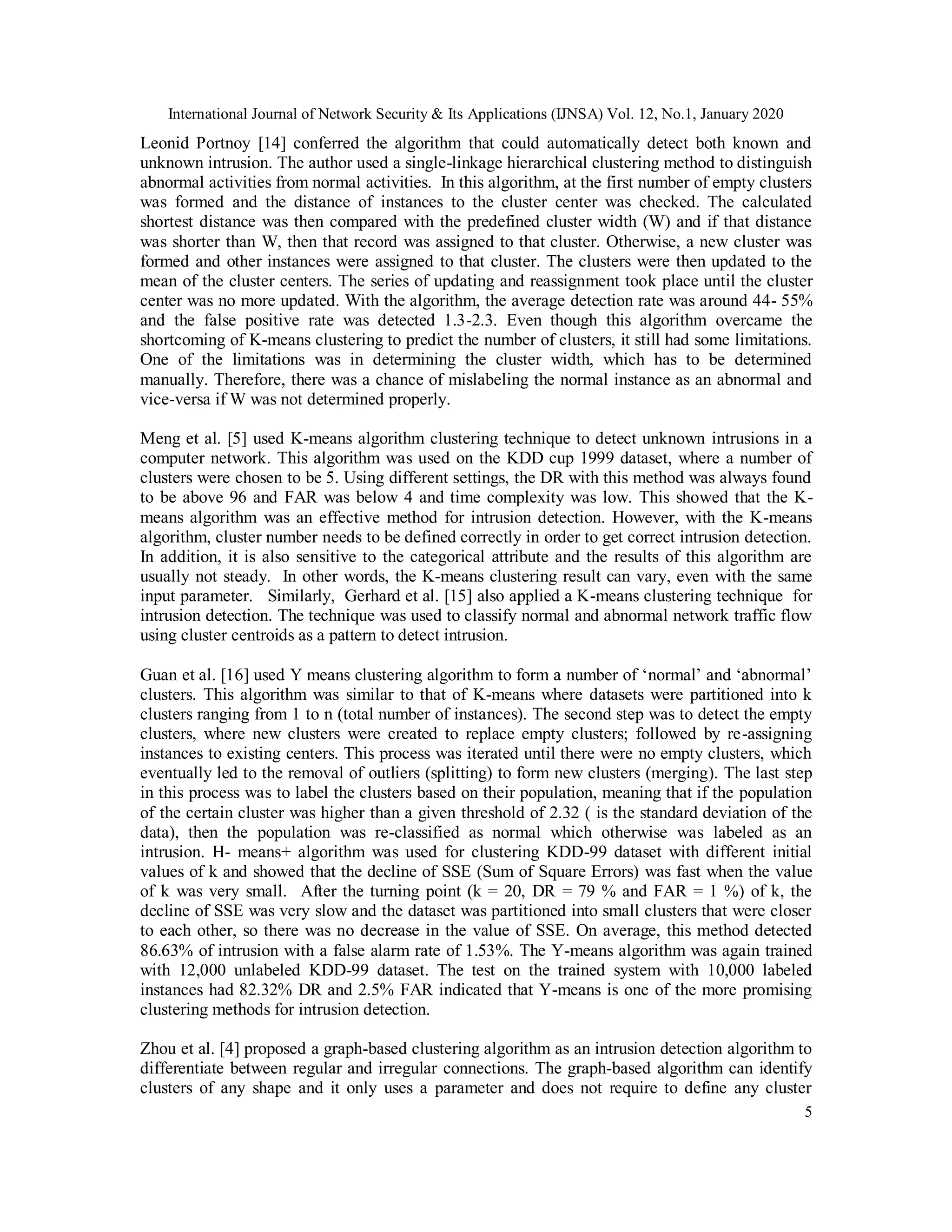 International Journal of Network Security & Its Applications (IJNSA) Vol. 12, No.1, January 2020
5
Leonid Portnoy [14] conferred the algorithm that could automatically detect both known and
unknown intrusion. The author used a single-linkage hierarchical clustering method to distinguish
abnormal activities from normal activities. In this algorithm, at the first number of empty clusters
was formed and the distance of instances to the cluster center was checked. The calculated
shortest distance was then compared with the predefined cluster width (W) and if that distance
was shorter than W, then that record was assigned to that cluster. Otherwise, a new cluster was
formed and other instances were assigned to that cluster. The clusters were then updated to the
mean of the cluster centers. The series of updating and reassignment took place until the cluster
center was no more updated. With the algorithm, the average detection rate was around 44- 55%
and the false positive rate was detected 1.3-2.3. Even though this algorithm overcame the
shortcoming of K-means clustering to predict the number of clusters, it still had some limitations.
One of the limitations was in determining the cluster width, which has to be determined
manually. Therefore, there was a chance of mislabeling the normal instance as an abnormal and
vice-versa if W was not determined properly.
Meng et al. [5] used K-means algorithm clustering technique to detect unknown intrusions in a
computer network. This algorithm was used on the KDD cup 1999 dataset, where a number of
clusters were chosen to be 5. Using different settings, the DR with this method was always found
to be above 96 and FAR was below 4 and time complexity was low. This showed that the K-
means algorithm was an effective method for intrusion detection. However, with the K-means
algorithm, cluster number needs to be defined correctly in order to get correct intrusion detection.
In addition, it is also sensitive to the categorical attribute and the results of this algorithm are
usually not steady. In other words, the K-means clustering result can vary, even with the same
input parameter. Similarly, Gerhard et al. [15] also applied a K-means clustering technique for
intrusion detection. The technique was used to classify normal and abnormal network traffic flow
using cluster centroids as a pattern to detect intrusion.
Guan et al. [16] used Y means clustering algorithm to form a number of ‘normal’ and ‘abnormal’
clusters. This algorithm was similar to that of K-means where datasets were partitioned into k
clusters ranging from 1 to n (total number of instances). The second step was to detect the empty
clusters, where new clusters were created to replace empty clusters; followed by re-assigning
instances to existing centers. This process was iterated until there were no empty clusters, which
eventually led to the removal of outliers (splitting) to form new clusters (merging). The last step
in this process was to label the clusters based on their population, meaning that if the population
of the certain cluster was higher than a given threshold of 2.32 ( is the standard deviation of the
data), then the population was re-classified as normal which otherwise was labeled as an
intrusion. H- means+ algorithm was used for clustering KDD-99 dataset with different initial
values of k and showed that the decline of SSE (Sum of Square Errors) was fast when the value
of k was very small. After the turning point (k = 20, DR = 79 % and FAR = 1 %) of k, the
decline of SSE was very slow and the dataset was partitioned into small clusters that were closer
to each other, so there was no decrease in the value of SSE. On average, this method detected
86.63% of intrusion with a false alarm rate of 1.53%. The Y-means algorithm was again trained
with 12,000 unlabeled KDD-99 dataset. The test on the trained system with 10,000 labeled
instances had 82.32% DR and 2.5% FAR indicated that Y-means is one of the more promising
clustering methods for intrusion detection.
Zhou et al. [4] proposed a graph-based clustering algorithm as an intrusion detection algorithm to
differentiate between regular and irregular connections. The graph-based algorithm can identify
clusters of any shape and it only uses a parameter and does not require to define any cluster
 